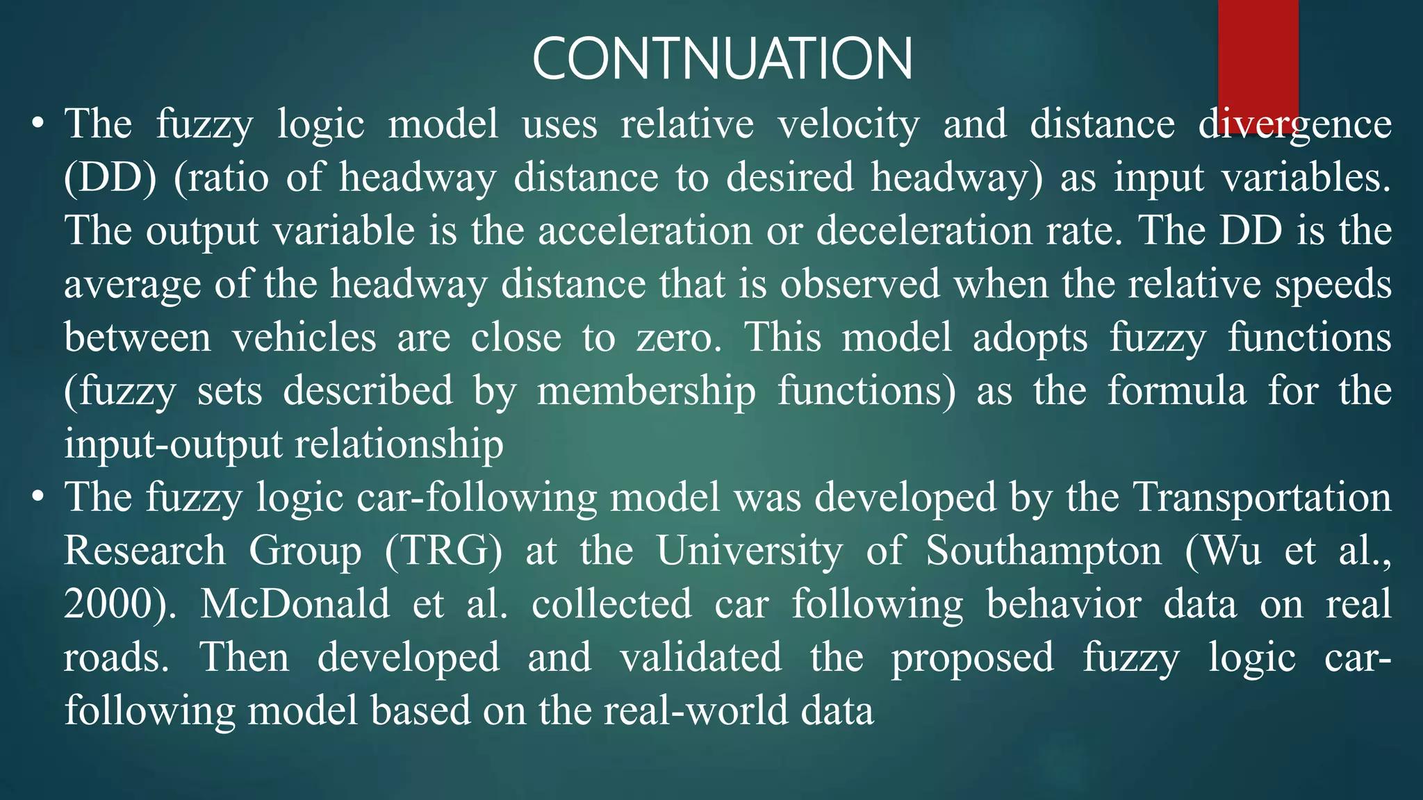 CONTNUATION
• The fuzzy logic model uses relative velocity and distance divergence
(DD) (ratio of headway distance to desired headway) as input variables.
The output variable is the acceleration or deceleration rate. The DD is the
average of the headway distance that is observed when the relative speeds
between vehicles are close to zero. This model adopts fuzzy functions
(fuzzy sets described by membership functions) as the formula for the
input-output relationship
• The fuzzy logic car-following model was developed by the Transportation
Research Group (TRG) at the University of Southampton (Wu et al.,
2000). McDonald et al. collected car following behavior data on real
roads. Then developed and validated the proposed fuzzy logic car-
following model based on the real-world data
 
