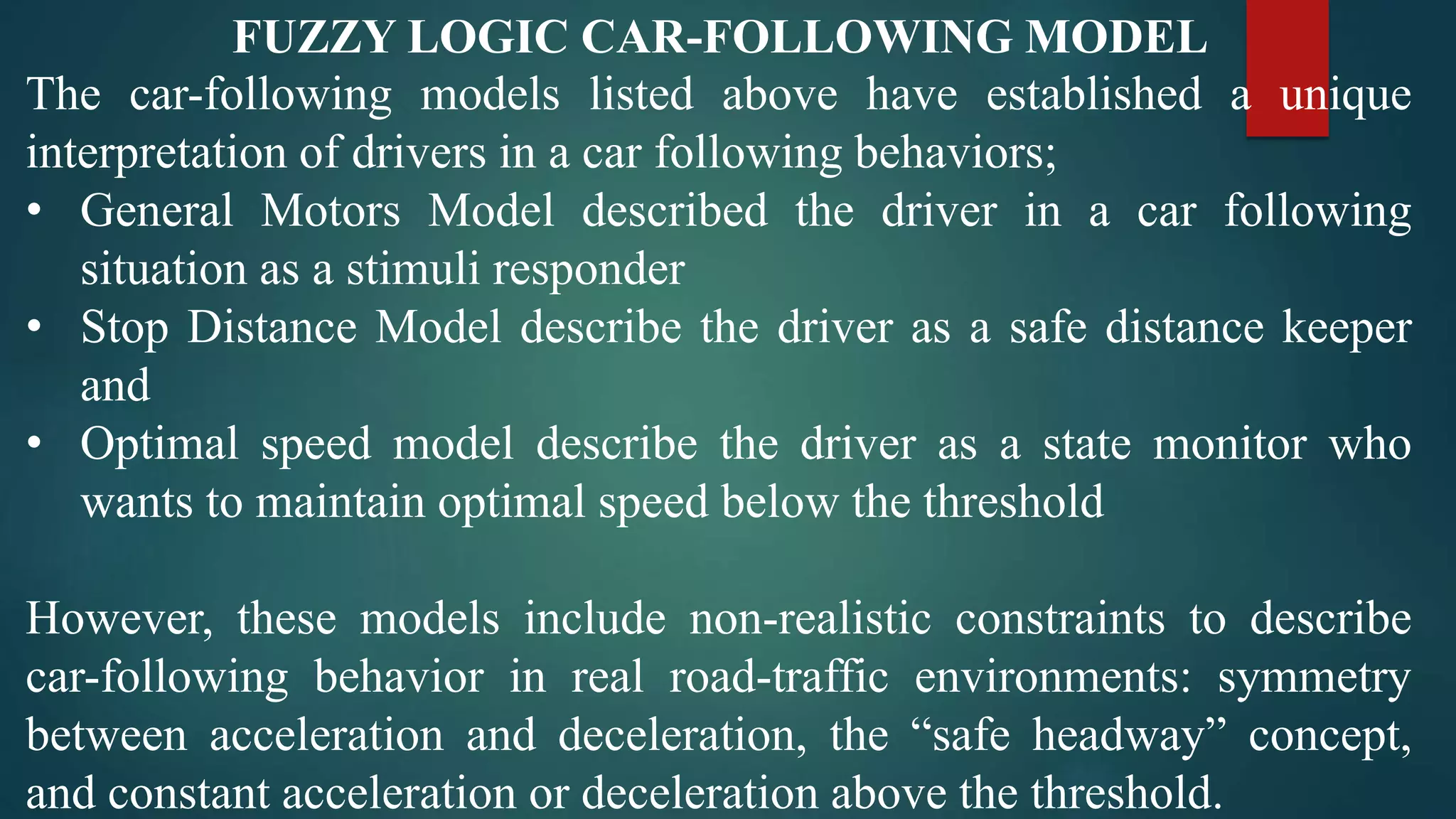 FUZZY LOGIC CAR-FOLLOWING MODEL
The car-following models listed above have established a unique
interpretation of drivers in a car following behaviors;
• General Motors Model described the driver in a car following
situation as a stimuli responder
• Stop Distance Model describe the driver as a safe distance keeper
and
• Optimal speed model describe the driver as a state monitor who
wants to maintain optimal speed below the threshold
However, these models include non-realistic constraints to describe
car-following behavior in real road-traffic environments: symmetry
between acceleration and deceleration, the “safe headway” concept,
and constant acceleration or deceleration above the threshold.
 
