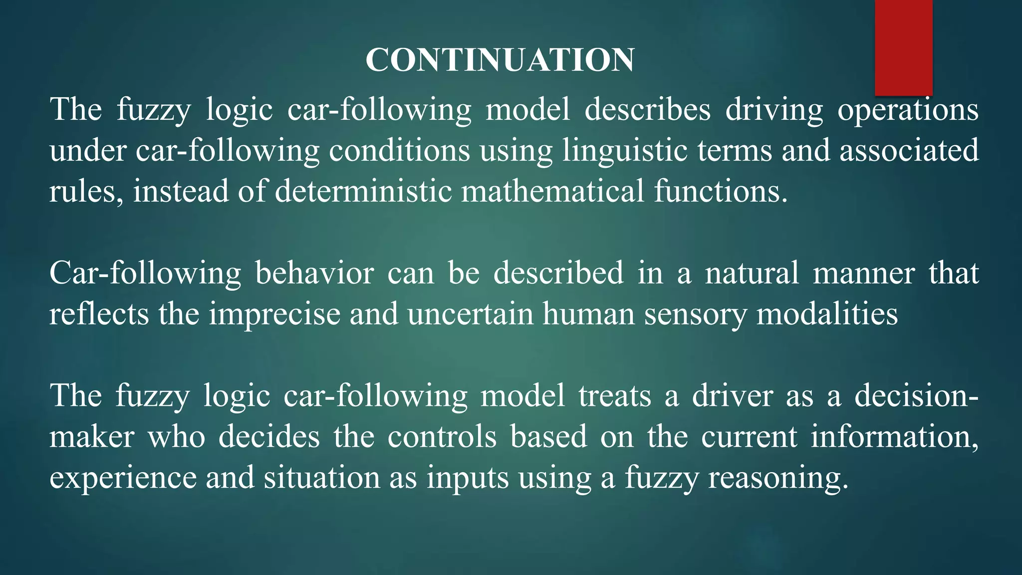 The fuzzy logic car-following model describes driving operations
under car-following conditions using linguistic terms and associated
rules, instead of deterministic mathematical functions.
Car-following behavior can be described in a natural manner that
reflects the imprecise and uncertain human sensory modalities
The fuzzy logic car-following model treats a driver as a decision-
maker who decides the controls based on the current information,
experience and situation as inputs using a fuzzy reasoning.
CONTINUATION
 