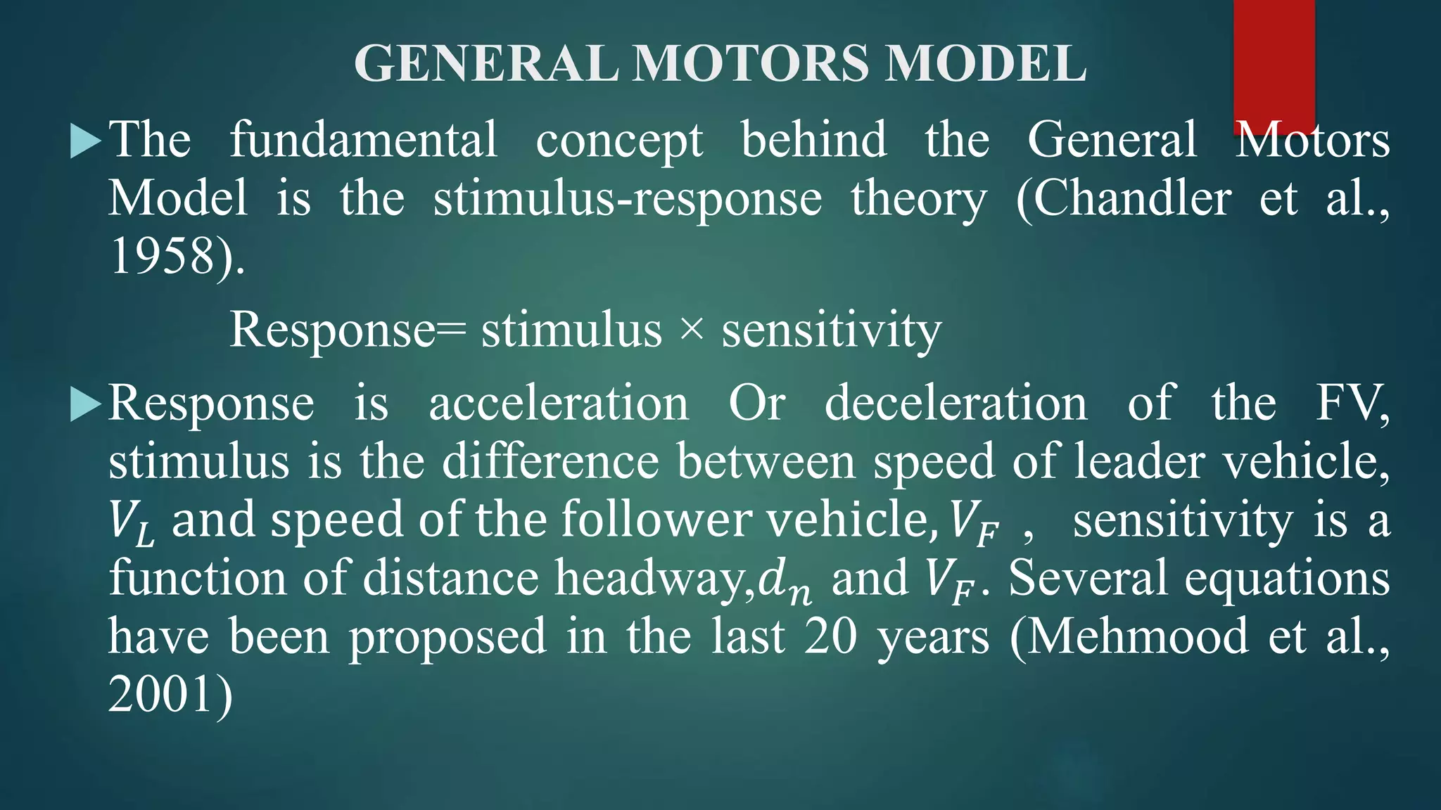 GENERAL MOTORS MODEL
The fundamental concept behind the General Motors
Model is the stimulus-response theory (Chandler et al.,
1958).
Response= stimulus × sensitivity
Response is acceleration Or deceleration of the FV,
stimulus is the difference between speed of leader vehicle,
𝑉𝐿 and speed of the follower vehicle, 𝑉𝐹 , sensitivity is a
function of distance headway,𝑑 𝑛 and 𝑉𝐹. Several equations
have been proposed in the last 20 years (Mehmood et al.,
2001)
 