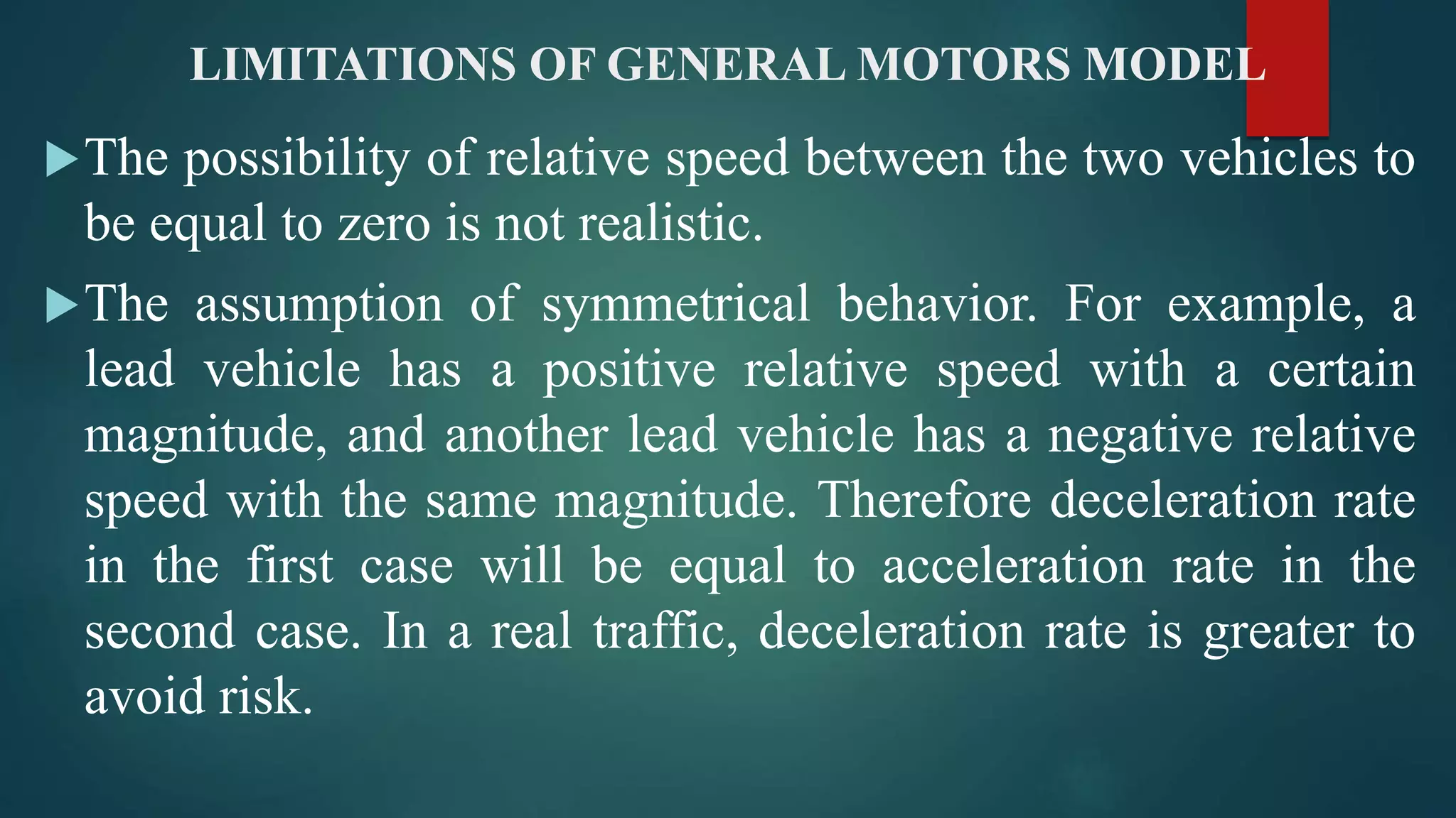 LIMITATIONS OF GENERAL MOTORS MODEL
The possibility of relative speed between the two vehicles to
be equal to zero is not realistic.
The assumption of symmetrical behavior. For example, a
lead vehicle has a positive relative speed with a certain
magnitude, and another lead vehicle has a negative relative
speed with the same magnitude. Therefore deceleration rate
in the first case will be equal to acceleration rate in the
second case. In a real traffic, deceleration rate is greater to
avoid risk.
 