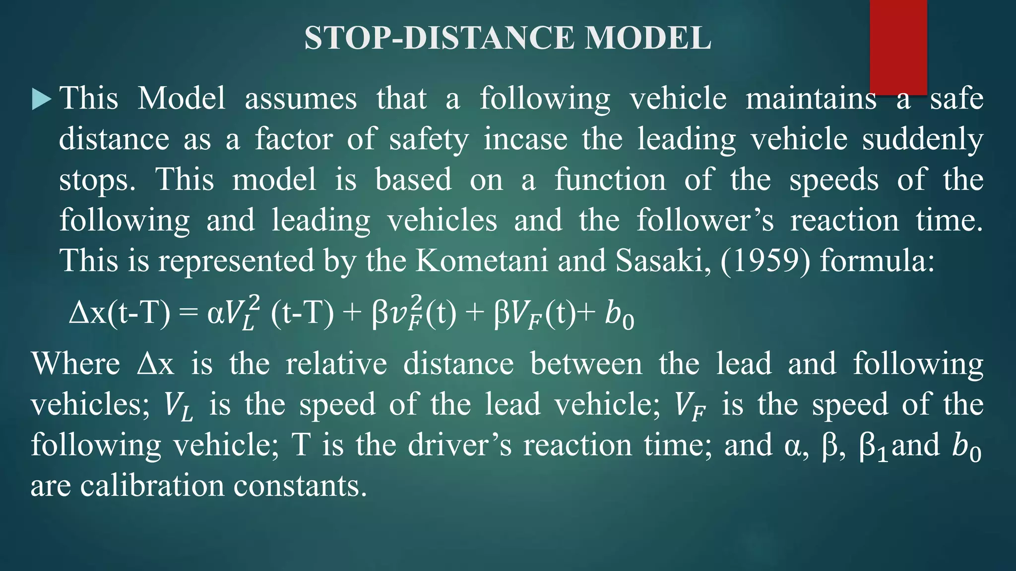 STOP-DISTANCE MODEL
 This Model assumes that a following vehicle maintains a safe
distance as a factor of safety incase the leading vehicle suddenly
stops. This model is based on a function of the speeds of the
following and leading vehicles and the follower’s reaction time.
This is represented by the Kometani and Sasaki, (1959) formula:
Δx(t-T) = α𝑉𝐿
2
(t-T) + β𝑣 𝐹
2
(t) + β𝑉𝐹(t)+ 𝑏0
Where Δx is the relative distance between the lead and following
vehicles; 𝑉𝐿 is the speed of the lead vehicle; 𝑉𝐹 is the speed of the
following vehicle; T is the driver’s reaction time; and α, β, β1and 𝑏0
are calibration constants.
 