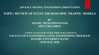 ADVANCE TRAFFIC ENGINEERING PRSENTATION
TOPIC: REVIEW OF FUZZY MICROSCOPIC TRAFFIC MODELS
BY
ADAMU, MUHAMMAD ISAH
SPS/17/MCE/00074
COURSE FACILITATOR: ENGR. PROF. H.M.ALHASSAN
FACULTY OF ENGINEERING, CIVIL ENGINEERING PROGRAM
BAYERO UNIVERSITY KANO
15TH MAY, 2018.
 