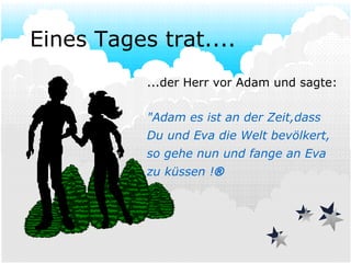 Eines Tages trat.... ...der Herr vor Adam und sagte:  "Adam es ist an der Zeit,dass  Du und Eva die Welt bevölkert, so gehe nun und fange an Eva zu küssen !  