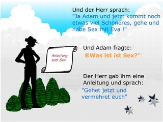 Und Adam fragte:  Was ist ist Sex?" Der Herr gab ihm eine Anleitung und sprach: Und der Herr sprach: "Ja Adam und jetzt kommt noch etwas viel Schöneres, gehe und habe Sex mit Eva !" "Gehet jetzt und vermehret euch" Anleitung zum Sex 