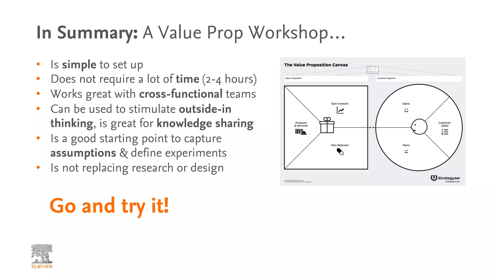 In Summary: A Value Prop Workshop…
• Is simple to set up
• Does not require a lot of time (2-4 hours)
• Works great with cross-functional teams
• Can be used to stimulate outside-in
thinking, is great for knowledge sharing
• Is a good starting point to capture
assumptions & define experiments
• Is not replacing research or design
Go and try it!
 