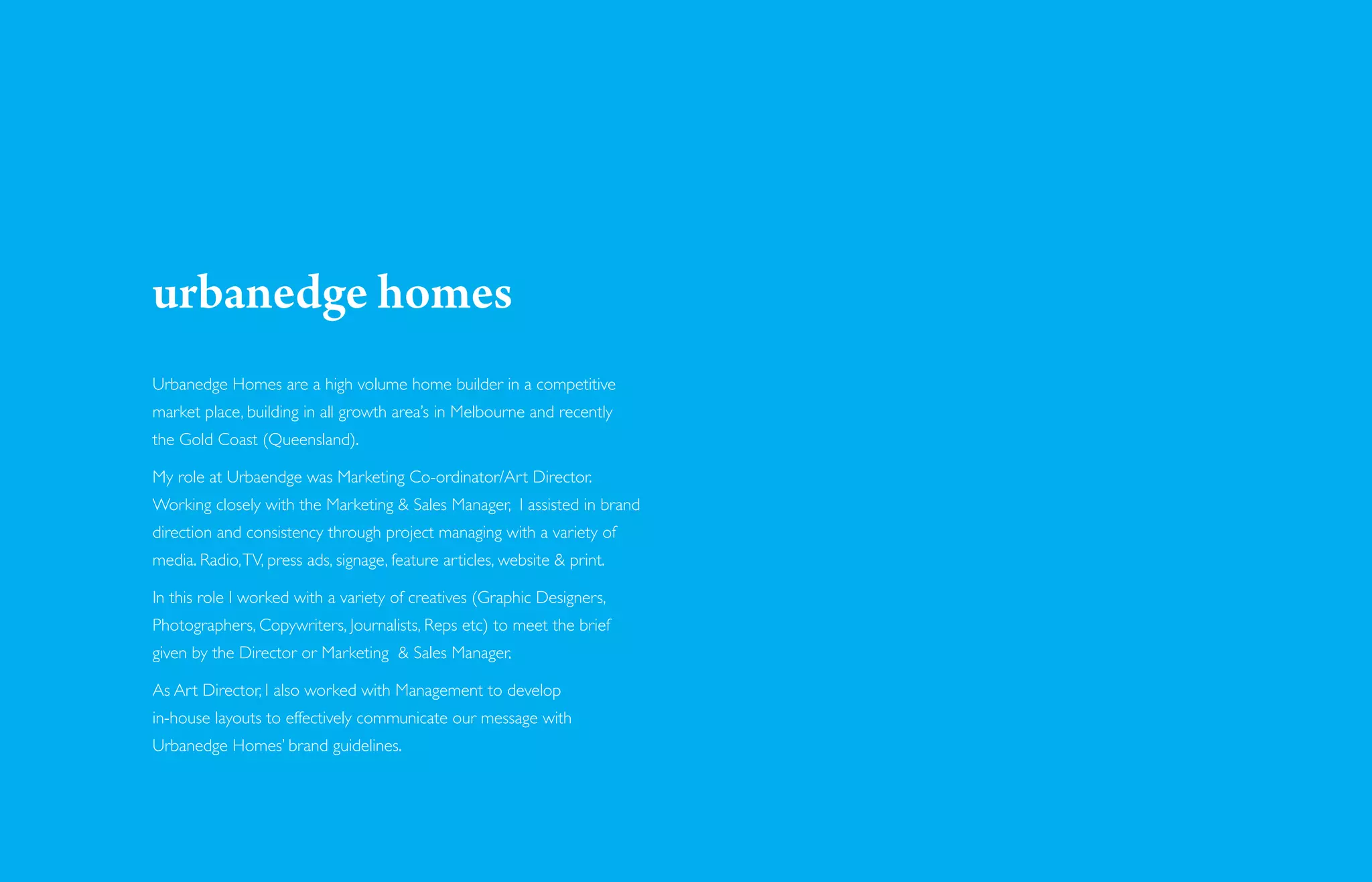 urbanedge homes
Urbanedge Homes are a high volume home builder in a competitive
market place, building in all growth area’s in Melbourne and recently
the Gold Coast (Queensland).

My role at Urbaendge was Marketing Co-ordinator/Art Director.
Working closely with the Marketing & Sales Manager, I assisted in brand
direction and consistency through project managing with a variety of
media. Radio, TV, press ads, signage, feature articles, website & print.

In this role I worked with a variety of creatives (Graphic Designers,
Photographers, Copywriters, Journalists, Reps etc) to meet the brief
given by the Director or Marketing & Sales Manager.

As Art Director, I also worked with Management to develop
in-house layouts to effectively communicate our message with
Urbanedge Homes’ brand guidelines.
 