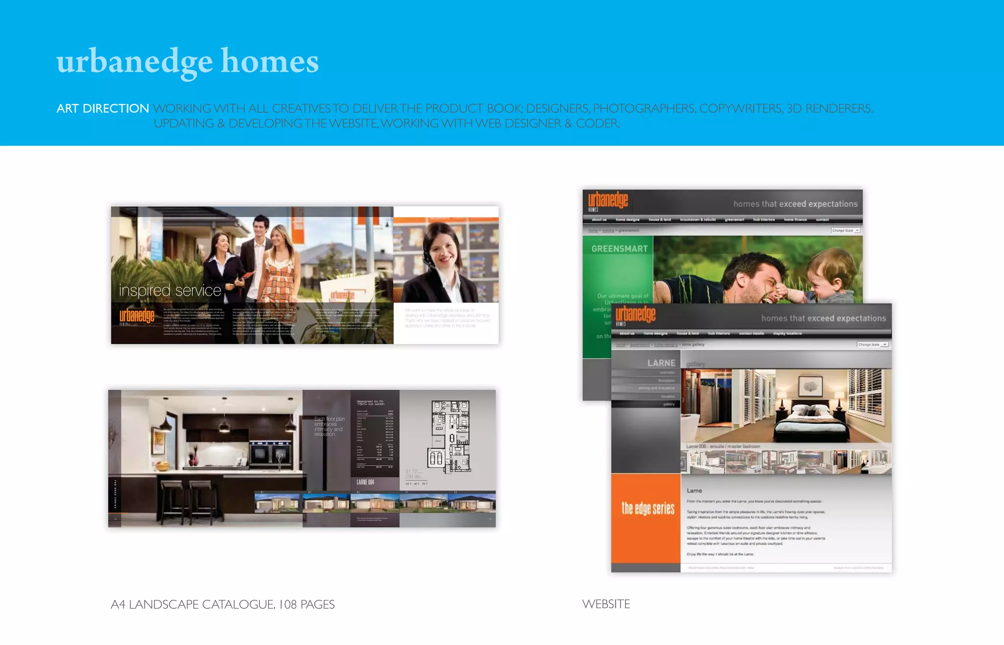 urbanedge homes
ART DIRECTION WORKING WITH ALL CREATIVES TO DELIVER THE PRODUCT BOOK; DESIGNERS, PHOTOGRAPHERS, COPYWRITERS, 3D RENDERERS.
              UPDATING & DEVELOPING THE WEBSITE, WORKING WITH WEB DESIGNER & CODER.




                 inspired service
                       We never take for granted the trust you place in us when choosing      care about our homes and the people who live in them, which is why
                       one of our homes. For many it’s a life-changing decision, so we want   they won’t abandon you once you’ve said ‘yes’, remaining with you right
                                                                                                                                                                              exteriors/interiors, and construction. A dedicated Construction Supervisor
                                                                                                                                                                              will also offer another point of contact during the build, providing you
                                                                                                                                                                                                                                                                                        We want to make the whole process of
                       to make the whole process of dealing with Urbanedge seamless and
                       affirming. That’s why we have created a customer focused approach
                                                                                              through until building begins. For everyone at Urbanedge it’s about
                                                                                              creating relationships, not transactions. It’s all about you.
                                                                                                                                                                              with walk-throughs, site updates and a level of quality construction that’s
                                                                                                                                                                              second to none.
                                                                                                                                                                                                                                                                                        dealing with Urbanedge seamless and affirming.
                       unlike any other in the industry.
                                                                                              Once you have accepted your sales quotation you will be assigned a              This unrivalled level of commitment and service continues well after
                                                                                                                                                                                                                                                                                        That's why we have created a customer focused
                       It begins from the moment you enter one of our display centres.
                       You’ll quickly discover that our sales consultants are not driven by
                                                                                              dedicated customer service administrator, who will work in tandem with
                                                                                              your sales consultant to ensure the process of moving into your new
                                                                                                                                                                              you take the keys, where our After Settlement Care (see page 8)
                                                                                                                                                                              offers you that added comfort and confidence that comes with buying
                                                                                                                                                                                                                                                                                        approach unlike any other in the industry.
                       making the next big sale. They are motivated by ensuring your          home is as smooth as possible. They will be with you every step of              an Urbanedge home.
                       experience is positive, welcoming and empowering. They genuinely       the way throughout contract signing, finance approval, specification of




                                                                                                                                                                                                                             designed to fit
                                                                                                                                                                                                                             15m+ lot width                                                                          bed 4       kids                             bed 3
                                                                                                                                                                                                                                                                                                                                retreat

                                                                                                                                                                                                                                                                                                                                            bathroom
                                                                                                                                                                                                                              exterior width                                 14310
                                                                                                                                                                                                                                                                                                                                                                    wc
                                                                                                                                                                                                                              exterior length                                24090
                                                                                                                                                                                                                                                                                                                                                          f


                                                                                                                                                                              Each floor plan                                 master bed                               4.7    x   3.8




                                                                                                                                                                                                                                                                                                                                               kitchen
                                                                                                                                                                                                                              bed 2                                    3.3    x   3.2

                                                                                                                                                                              embraces                                        bed 3
                                                                                                                                                                                                                              bed 4
                                                                                                                                                                                                                                                                       3.3
                                                                                                                                                                                                                                                                       3.7
                                                                                                                                                                                                                                                                              x
                                                                                                                                                                                                                                                                              x
                                                                                                                                                                                                                                                                                  3.2
                                                                                                                                                                                                                                                                                  3.1
                                                                                                                                                                                                                                                                                                                       family                            w/o
                                                                                                                                                                                                                                                                                                                                                         w/o
                                                                                                                                                                                                                                                                                                                                                                 bed 2



                                                                                                                                                                              intimacy and
                                                                                                                                                                                                                                                                                                                                                                         w/m
                                                                                                                                                                                                                              kids retreat                             3.7    x   2.9
                                                                                                                                                                                                                                                                                                                                                                laundry
                                                                                                                                                                                                                              family                                   6.6    x   4.2
                                                                                                                                                                              relaxation.                                     dining
                                                                                                                                                                                                                              theatre
                                                                                                                                                                                                                                                                       4.0
                                                                                                                                                                                                                                                                       4.0
                                                                                                                                                                                                                                                                              x
                                                                                                                                                                                                                                                                              x
                                                                                                                                                                                                                                                                                  3.8
                                                                                                                                                                                                                                                                                  3.9                                                     dining
                                                                                                                                                                                                                                                                                                                                                               theatre

                                                                                                                                                                                                                              alfresco                                 4.1    x   4.2                                alfresco

                                                                                                                                                                                                                                                            sq.m         squares
                                                                                                                                                                                                                                                                                                                                              wc
                                                                                                                                                                                                                              living                     229.72              24.72
                                                                                                                                                                                                                              garage                      37.42               4.02                                                                                   porch
                                                                                                                                                                                                                                                                                                                double garage
                                                                                                                                                                                                                              porch                       10.81               1.16                                                                   ensuite

                                                                                                                                                                                                                              alfresco                    17.01               1.83

                                                                                                                                                                                                                              total area                 294.96              31.72                                              entry
                                                                                                                                                                                                                                                                                                                                                                  master
                                                                                                                                                                                                                                                                                                                                             wir                   bed
                                                                                                                                                                                                                              eynesbury*
                                                                                                                                                                                                                              total area                 304.97              32.81

                                                                                                                                                                                                                                                                                        31.72     squares


                                                                                                                                                                                                                                                                                        294.96        m2



                                                                                                                                                                                                                             LARNE 004
        THE




                                                                                                                                                                                                                                                                                              4   2         2
        EDGE




                                                                                                                              Q-1                                       Q-2                                                   Q-3                                                       E-1                                                        E-2
        SERIES




                                                                                                                                                                                                                             *Total area for Eynesbury floorplans increase
        72                                                                                                                                                                                                                    in size due to increased porch size.                                                                                                             73




        A4 LANDSCAPE CATALOGUE. 108 PAGES                                                                                                                                                                                                                                                                                                                                           WEBSITE
 
