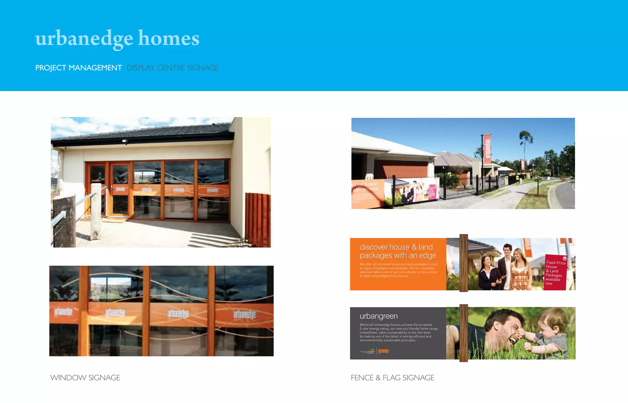 urbanedge homes
PROJECT MANAGEMENT DISPLAY CENTRE SIGNAGE




                                              discover house & land
                                              packages with an edge
                                              We offer all-inclusive house and land packages to suit
                                                                                                         Fixed-Price
                                              all types of budgets and lifestyles. For our complete     House
                                              selection talk to one of our consultants or view online   & Land
                                              at www.urbanedgehomes.com.au                              Packages
                                                                                                        available
                                                                                                        now




                                              urbangreen
                                              Whilst all Urbanedge homes achieve the accepted
                                              5-star energy rating, our new eco friendly home range,
                                              UrbanGreen, takes sustainability to the next level
                                              by making use of the latest in energy efficient and
                                              environmentally sustainable principles.




   WINDOW SIGNAGE                           FENCE & FLAG SIGNAGE
 