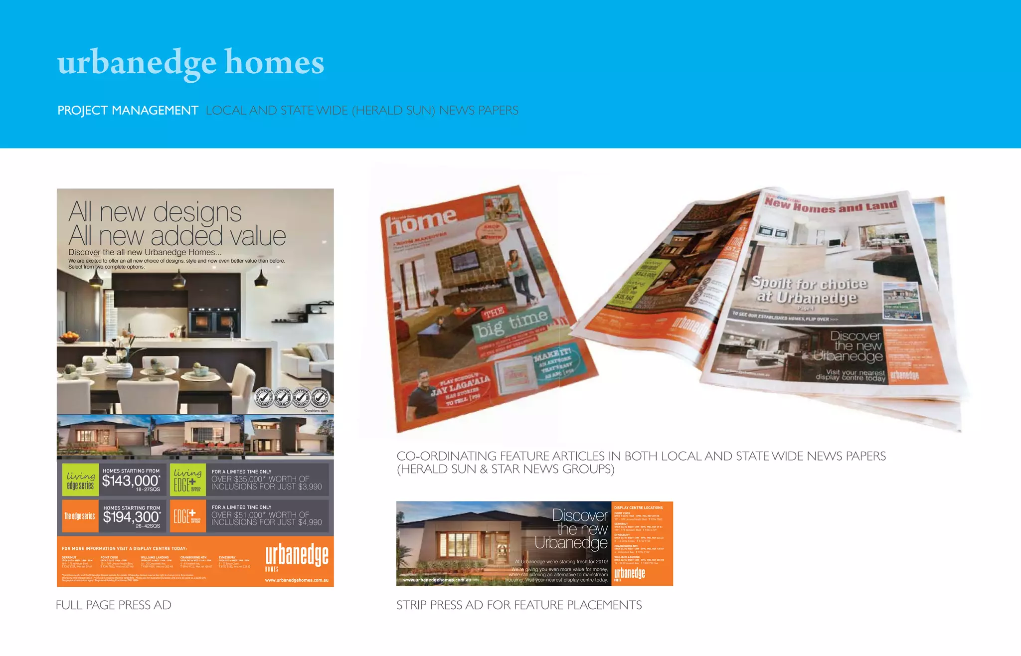 urbanedge homes
PROJECT MANAGEMENT LOCAL AND STATE WIDE (HERALD SUN) NEWS PAPERS




      All new designs
      All new added value
      Discover the all new Urbanedge Homes...
      We are excited to offer an all new choice of designs, style and now even better value than before.
      Select from two complete options:




                                                                                                                                                                                              NT FIX                  ANTE              ANTE
                                                                                                                                                                                            RO                   AR                AR
                                                                                                                                                                                      UPF




                                                                                                                                                                                                            GU




                                                                                                                                                                                                                              GU
                                                                                                                                                                                                                         ED




                                                                                                                                                                                                                                           ED
                                                                                                                                                                                                   ED
                                                                                                                                                                                                       TS
                                                                                                                                                                                      PR




                                                                                                                                                                                                                              CO




                                                                                                                                                                                       CE                    IT
                                                                                                                                                                                                                                           N
                                                                                                                                                                                                  OS




                                                                                                                                                                                                                               M
                                                                                                                                                                                                            S



                                                                                                                                                                                                                         T




                                                                                                                                                                                                                  E S TA R
                                                                                                                                                                                      I




                                                                                                                                                                                             SITE C                                PLETI
                                                                                                                                                                                                                                          O




                                                                                                                                                                                                                                          *Conditions apply




                                                                                                                                                                                                                                                              CO-ORDINATING FEATURE ARTICLES IN BOTH LOCAL AND STATE WIDE NEWS PAPERS
                                         HOMES STARTING FROM                                                                                          FOR A LIMITED TIME ONLY                                                                                 (HERALD SUN & STAR NEWS GROUPS)
                                        $143,000                           18 - 27SQS
                                                                                                 *
                                                                                                                                   BONUS
                                                                                                                                   OFFER
                                                                                                                                                      OVER $35,000* WORTH OF
                                                                                                                                                      INCLUSIONS FOR JUST $3,990

                                          HOMES STARTING FROM                                                                                         FOR A LIMITED TIME ONLY                                                                                                                                                                   DISPLAY CENTRE LOCATIONS


                                         $194,300                                                 *
                                                                                                                                   BONUS
                                                                                                                                   OFFER
                                                                                                                                                      OVER $51,000* WORTH OF
                                                                                                                                                      INCLUSIONS FOR JUST $4,990
                                                                                                                                                                                                                                                                                                          Discover                              POINT COOK
                                                                                                                                                                                                                                                                                                                                                OPEN 7 DAYS 11AM - 5PM, MEL REF 207 H8
                                                                                                                                                                                                                                                                                                                                                101 - 109 Lincoln Heath Blvd, T 9394 7860




                                                                                                                                                                                                                                                                                                           the new
                                                                                                                                                                                                                                                                                                                                                DERRIMUT
                                                                           26 - 42SQS                                                                                                                                                                                                                                                           OPEN SAT to WED 11AM - 5PM, MEL REF 39 A1
                                                                                                                                                                                                                                                                                                                                                169 - 173 Windsor Blvd, T 9363 6729
                                                                                                                                                                                                                                                                                                                                                EYNESBURY



                                                                                                                                                                                                                                                                                                        Urbanedge
                                                                                                                                                                                                                                                                                                                                                OPEN SAT to WED 11AM - 5PM, MEL REF 226 J2
                                                                                                                                                                                                                                                                                                                                                8 - 10 Erica Close, T 8742 5150
                                                                                                                                                                                                                                                                                                                                                CRANBOURNE NTH
FOR MORE INFORMATION VISIT A DISPLAY CENTRE TODAY:                                                                                                                                                                                                                                                                                              OPEN SAT to WED 11AM - 5PM, MEL REF 130 G7
                                                                                                                                                                                                                                                                                                                                                4 - 8 Kindred Ave, T 5996 9132

DERRIMUT                               POINT COOK                               WILLIAMS LANDING                        CRANBOURNE NTH                  EYNESBURY                                                                                                                                                                               WILLIAMS LANDING
                                                                                                                                                                                                                                                                                                                                                OPEN SAT to WED 11AM - 5PM, MEL REF 203 H8
OPEN SAT to WED 11AM - 5PM
169 - 173 Windsor Blvd,
                                       OPEN 7 DAYS 11AM - 5PM
                                       101 - 109 Lincoln Heath Blvd,
                                                                                OPEN SAT to WED 11AM - 5PM
                                                                                16 - 20 Cresswell Ave,
                                                                                                                        OPEN SAT to WED 11AM - 5PM
                                                                                                                        4 - 8 Kindred Ave,
                                                                                                                                                        OPEN SAT to WED 11AM - 5PM
                                                                                                                                                        8 - 10 Erica Close,                                                                                                                    At Urbanedge we’re starting fresh for 2010!      16 - 20 Cresswell Ave, T 1300 790 144
T 9363 6729, Mel ref 39 A1             T 9394 7860, Mel ref 207 H8              T 9369 9539, Mel ref 203 H8             T 5996 9132, Mel ref 130 G7     T 8742 5150, Mel ref 226 J2
                                                                                                                                                                                                                                                                                             We’re giving you even more value for money,
*Conditions apply. Visit the Urbanedge Homes website for details. Urbanedge Homes reserve the right to change price & promotion                                                                                                                                                             while still offering an alternative to mainstream
offers any time without notice. Pricing & Inclusions effective 13/03/2010. Photos are for illustrative purposes and are to be used as a guide only.
Geographical restrictions apply. Registered Building Practitioner DBU 18864.                                                                                                                    www.urbanedgehomes.com.au                                      www.urbanedgehomes.com.au   housing. Visit your nearest display centre today.




FULL PAGE PRESS AD                                                                                                                                                                                                                                            STRIP PRESS AD FOR FEATURE PLACEMENTS
 