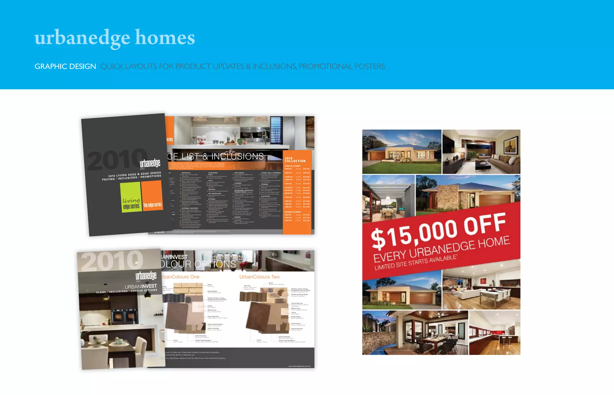 urbanedge homes
GRAPHIC DESIGN QUICK LAYOUTS FOR PRODUCT UPDATES & INCLUSIONS, PROMOTIONAL POSTERS




            2010      2 010 L I V I N G
                  PRICING / IN
                                        EDGE & EDG
                                  CLUSIONS /
                                                            PI E S

                                                            ConcreteS
                                                                         PRICE LIST & INCLUSIONS
                                                                         PRI CE
                                                                           I
                                                                          A COLLECTION OF HOMES LIKE NO OTHER, SHOWCASING DESIGNS 26 – 42 SQUARES




                                                     E S E R R E-CON ST R UCTortt N
                                                                                     N OF HOMES L
                                                                          FOR HOME BUYERS WANTIN THAT LITTLE BIT MORE. TAKE THE TIME TO COMPARE
                                                                                    BUYERS WANTING
                                                                                      Y
                                                                          OUR BETTER THAN STANDARD EDGE SERIES INCLUSIONS, AND EXPERIENCE BETTER
                                                                                     THAN STANDA
                                                                                       HOMES
                                                                          VALUE IN OUR HOMES WITH THE EDGE SERIES.

                                                                                 UC T I O
                                                                                   C ON
                                                            Bushﬁre Assessment report
                                                                 ﬁ                 repor
                                                                                    e

                                               P R O M OT I O N pump for slabsoililutestt report,
                                                                                   b pour
                                                                                      pour
                                                            Site Analysis: Including so tes
                                                            survey plan & property information
                                                                                     information
                                                                                      nfor t o
                                                            Foundations: “M” Class wafﬂe slab up
                                                                                      wafﬂ slab
                                                                                          ﬂ
                                                                            to 300mm of fall over building envelope
                                                                                                  building enve
                                                                                                     i i g velope
                                                                                                                                                     M AT ER I ALS
                                                                                                                                                     Brick veneer construction (Edge
                                                                                                                                                     Range bricks)
                                                                                                                                                     Natural Colour Mortar Joints - Rolled Finish
                                                                                                                                                     Concrete Roof Tiles (Living Range)
                                                                                                                                                     820mm x 2040mm Duracote tempered
                                                                                                                                                     hardboard Front Entry door
                                                                                                                                                                                                                                            PA IN TWO RK
                                                                                                                                                                                                                                            External
                                                                                                                                                                                                                                            Front Entry door: Gloss Enamel Finish
                                                                                                                                                                                                                                            Woodwork: External Acrylic

                                                                                                                                                                                                                                            Internal
                                                                                                                                                                                                                                            Woodwork: Gloss Enamel Finish
                                                                                                                                                                                                                                                                                                                     A PPLIA N CES
                                                                                                                                                                                                                                                                                                                     Technika B9GEFTSS-3 900mm wide
                                                                                                                                                                                                                                                                                                                     upright cooker
                                                                                                                                                                                                                                                                                                                     Technika CHEM52C9S canopy rangehood
                                                                                                                                                                                                                                                                                                                     Dishwasher provision including water
                                                                                                                                                                                                                                                                                                                     and electrical connections
                                                                                                                                                                                                                                                                                                                                                                    FLOOR & WALL COVERINGS
                                                                                                                                                                                                                                                                                                                                                                    Edge Range carpet and Living Range
                                                                                                                                                                                                                                                                                                                                                                    ceramic ﬂoor tiles (up to 330mm x
                                                                                                                                                                                                                                                                                                                                                                    330mm) throughout (refer to plan
                                                                                                                                                                                                                                                                                                                                                                    for locations)
                                                                                                                                                                                                                                                                                                                                                                    100mm high skirting tile to all wet areas
                                                                                                                                                                                                                                                                                                                                                                    (excluding Kitchen)
                                                                                                                                                                                                                                                                                                                                                                                                                   2010
                                                                                                                                                                                                                                                                                                                                                                                                                   C OLLEC TION
                                                                                                                                                                                                                                                                                                                                                                                                                   SINGLE S T OR E Y
                                                                                                                                                                                                                                                                                                                                                                                                                   DOMO 001

                                                                                                                                                                                                                                                                                                                                                                                                                   KOBO 002

                                                                                                                                                                                                                                                                                                                                                                                                                   LARNE 004
                                                                                                                                                                                                                                                                                                                                                                                                                   LARNE 005
                                                                                                                                                                                                                                                                                                                                                                                                                                     36.37sq

                                                                                                                                                                                                                                                                                                                                                                                                                                     32.37sq

                                                                                                                                                                                                                                                                                                                                                                                                                                     31.72sq
                                                                                                                                                                                                                                                                                                                                                                                                                                     35.80sq
                                                                                                                                                                                                                                                                                                                                                                                                                                                 $242,200

                                                                                                                                                                                                                                                                                                                                                                                                                                                 $223,700

                                                                                                                                                                                                                                                                                                                                                                                                                                                 $220,500
                                                                                                                                                                                                                                                                                                                                                                                                                                                 $241,800

                                                                                                                                                                                                                                            Ceilings: Flat Acrylic
                                                                                                                                                                                                                                                                                                                     LA U N DRY                                                                                    LUDO 002          26.14sq     $194,300
                                                                            Engineer’s slab design & computations
                                                                                                      computations
                                                                                                       o      a                                      Timber Front Entry door frame
                                                                                                                                                                                                                                                                                                                     45 litre Stainless Steel trough and            S TO RAGE
                                                                            Building Permit: Including permit
                                                                                                     g permit
                                                                                                          mt                                         Side light to Front Entry door frame                                                   Walls: Dulux Premium Quality 3                                                                                          Robes: White melamine top shelf with
                                                                                                                                                                                                                                                                                                                     steel cabinet
                                                                                                                                                                                                                                            Coat System
                                                                            fees, working drawings and d                                             including clear glazing (Design Speciﬁc)
                                                                                                                                                                                                                                                                                                                     Flick mixer chrome tapware                     hanging rail                                   ROUGE 001         33.70sq     $231,400
                                                                            detailed speciﬁcations
                                                                                     speciﬁcations
                                                                                          ﬁ                                                          Aluminum Windows thermally                                                             HEATIN G                                                                                                                Walk in Robe: White melamine top
                                                                            Connections: Underground electrical,
                                                                                                     d electrical,
                                                                                                         ect
                                                                                                         e i a                                       improved powder coated
                                                                                                                                                                                                                                            Gas: Ducted to all living areas & bedrooms
                                                                                                                                                                                                                                                                                                                     BATHRO O MS , EN S U ITE &                     shelf with hanging rail                        ROUGE 002         32.48sq     $219,600
                                                                            gas, sewer, storm water & water for
                                                                                                      water for
                                                                                                          e                                          Keylock to all openable windows                                                                                                                                 POWDER RO O M (if applicable)                  Pantry: Four white melamine shelves
                                                                            allotment up to 650m2 with 6m set back
                                                                                                     h 6m set back
                                                                                                                                                     Double cylinder deadlocks to all                                                       HOT WATER U N IT                                                         1100mm high polished edge mirrors to           Linen: Four white melamine shelves             ROUGE 003         31.00sq     $218,000
                                                                            100mm sewer grade PVC storm
                                                                                                      storm
                                                                                                       t r                                           sliding doors                                                                          Solar Hot Water System including                                         full width of vanity
                                                                            water system
                                                                                                                                                     Gainsborough Contemporary Trilock to                                                   gas booster                                                                                                             ELECTRICA L
                                                                                                                                                                                                                                                                                                                     Choice of vitreous china semi recessed
                                                                                                                                                                                                                                                                                                                                                                    Double power points throughout
                                                                                                                                                                                                                                                                                                                                                                                                                   SENKI 002         29.01sq     $210,500
                                                                            ST R UCT UR AL                                                           Entry door. Gainsborough Terrace set to                                                                                                                         vanity basin
                                                                                                                                                     all other external swing doors.                                                        KITCHEN                                                                                                                 Fixed batten light points as per
                                                                            90mm MGP10 studs at 450mm centres
                                                                                                     450mm centres
                                                                                                         0    t                                                                                                                                                                                                      Double vanity to Ensuite
                                                                                                                                                     Brickwork above all windows and                                                        Laminate benchtops to Kitchen including                                                                                 electrical plan                                UBER 002          29.55sq     $213,200
                                                                            to internal / external walls                                                                                                                                    square edge (Edge Range laminate)                                        Laminate cabinetry including benchtops
                                                                                                                                                     sliding doors (up to 3000mm wide)                                                                                                                               from Edge Range                                1 x external light to rear of home
                                                                            EXT ER N AL FEAT UR ES
                                                                                              RES                                                    Design Speciﬁc refer to working drawings                                               Cupboards - Modular cabinets including
                                                                                                                                                                                                                                                                                                                     Decina Carina designer bath tub                White switch plates from Living Range          UBER 003          28.98sq     $211,300
                                                                                                                                                     3 x Garden taps                                                                        melamine shelves (Edge Range laminate)
                                                                            Face brickwork to facade (Edge Range
                                                                                                       (Edge Range
                                                                                                         d      a                                                                                                                                                                                                                                                   Hardwired smoke detector with
                                                                            bricks, including render feature)
                                                                                                     feature)
                                                                                                         ue                                                                                                                                 Extensive Kitchen cabinetry including                                    Tiled shower bases
                                                                                                                                                                                                                                                                                                                                                                    battery backup
                                                                                                                                                                                                                                                                                                                                                                                                                   UBER 004          28.10sq     $211,200
                                                                                                                                                     I N T ER N AL FEAT UR ES                                                               laminate overhead cupboards                                              ‘Semi-frameless’ shower screens with
                                                                            Base concrete to Porch & Alfresco
                                                                                                        Alfresco
                                                                                                          fe                                                                                                                                                                                                         pivot door and laminated glass                 Exhaust fans above all showers
                                                                                                                                                     2440mm ceiling height throughout                                                       (Edge Range laminate)
                                                                                      Speciﬁc)
                                                                            (Design Speciﬁc)
                                                                                           ﬁ                                                                                                                                                                                                                                                                        4 x TV points including 5m coaxial cable
                                                                                                                                                                                                                                                                                                                     Flick mixer chrome tapware
                                                                            Fascia, Gutter & Down Pipes: Colorbond
                                                                                                          : Colorbond
                                                                                                               o o                                   820mm wide ﬂush panel garage access
                                                                                                                                                     door into house
                                                                                                                                                                                                                                            Doors & Drawers - Square edge
                                                                                                                                                                                                                                            laminate from Edge Range                                                 Imperial Ware ‘tribune’ toilet suites          to roof space                                  DOUBLE S T OR E Y
                                                                            FIVE STAR ENERGY RATING
                                                                                             RAT N
                                                                                             RAT IN G
                                                                                              AT                                                                                                                                                                                                                                                                    2 x Telephone points
                                                                                                                                                     2040mm high ﬂush panel internal doors                                                  Edge Range handles                                                       Ceramic wall tiles (Living Range)                                                             SOGO 001          36.43sq     $312,100
                                                                            5 Star Energy Rating compliance
                                                                                                  compliancec                                        including robes & linen                                                                Caulﬁeld stainless steel 1 & 3/4 bowl                                                                                   RCD safety switch & circuit breaker to
                                                                                                                                                     Gainsborough 700 Series designer                                                       Kitchen sink                                                             GA RAGE                                        meter box
                                                                                                                                                                                                                                                                                                                                                                                                                   SOGO 002          41.59sq     $341,400
                                                                            R3.0 batts to ceilings above dwelling
                                                                                                          dwelling
                                                                                                           w
                                                                                                                                                     chrome leversets                                                                       Caroma Acqua chrome sink ﬂick mixer tap                                  Colorbond Slimline sectional
                                                                            R1.5 batts to external walls including
                                                                                                         including
                                                                                                           cu n
                                                                            sisalation wrap                                                          Edge Range handles to robes & linen                                                    Ceramic wall tiles to Kitchen splashback
                                                                                                                                                                                                                                                                                                                     overhead door                                                                                 SOGO 003          42.79sq     $351,500
                                                                                                                                                                                                                                            (Living Range)                                                           820mm x 2040mm Duracote tempered
                                                                                                                                                     Cushioned door stops throughout
                                                                                                                                                                                                                                                                                                                     hardboard Rear Entry door
                                                                                                                                                     67mm x 18mm skirting and architraves
                                                                                                                                                     75mm Scotia Cornice to home 90mm
                                                                                                                                                     Scotia Cornice to Garage & Alfresco


                                                                                                   The above Edge Series Standard Inclusions are based on Larne 005. Edge Series price list effective as of 13/03/2010. Prices are based on standard water connections and 22.5 degree roof pitch & do not include
                                                                                                            e Ed Series St
                                                                                                                   Serie             In
                                                                                                   e ternal works including landscap & decking. Geographical restrictions apply. Urbanedge Homes reserves the right to change prices & promotions without notice.
                                                                                                   external       inc din landscaping
                                                                                                                  including
                                                                                                   All images are for illustration purp
                                                                                                                      i            purposes only. Registered Building Practitioner DBU 18864.




                                                                       CO L
                                                                       COLOUR OPTIONS
                                                                        O
                                                                                  U r ban
                                                                                  UrbanColours One                                                                                                                                                                                                                             UrbanColours Two
                                                                                                                                                                                                                                                                                                                                                                                    Bricks
                                                                                                                                                                                                                                         Bricks                                                                                                                                     Boral Horizon ‘Windorah’
                                                                                                                                                                                                                                         PGH ‘Rice’                                                                                      Roof Tiles
                                                                                       Roof Tiles
                                                                                       Roof Tiles
                                                                                         o                                                                                                                                                                                                                                               Monier ‘Mocha Choc’
                                                                                       Monier ‘Barramundi’
                                                                                       Monier ‘Barram
                                                                                           ne                                                                                                                                                                                                                                            (Elabana Profile)                                                                    Windows, Gutters, Fascias,
                                                           S
                                S / C O LO U R O P T I O N
                                                                                       (Elabana Profile)
                                                                                       (Elabana Profile
                                                                                        Ea a                                                                                                                                                                                                                                                                                                                                  Garage Door & Portico Render
              PLANS / INCLUSION
                                                                                                                                                                                                                                         Garage Render
                                                                                                                                                                                                                                                                                                                                                                                                                              Colorbond ‘Woodland Grey’
                                                                                                                                                                                                                                         Dulux ‘Toffee Fingers’
                                                                                                                                                                                                                                                                                                                                                                                                                              Windows & Garage Render
                                                                                                                                                                                                                                                                                                                                                                                                                              Colorbond ‘Paperbark’
                                                                                                                                                                                                                                         Windows, Gutters, Fascias,
                                                                                                                                                                                                                                         Garage Door & Portico Render
                                                                                                                                                                                                                                         Colorbond ‘Woodland Grey’
                                                                                                                                                                                                                                                                                                                                                                                                                              Floor & Wall Tiles
                                                                                                                                                                                                                                                                                                                                                                                                                              Millenium 330mm x 330mm
                                                                                                                                                                                                                                         Ceiling                                                                                                                                                                              ‘Grey Pearl’
                                                                                                                                                                                                                                         Dulux ‘White’
                                                                                                                                                                                                                                                                                                                                                                                                                              Walls & Trims
                                                                                                                                                                                                                                         Walls & Trims                                                                                                                                                                        Dulux ‘Hog Bristol Quater’
                                                                                                                                                                                                                                         Dulux ‘Whisper White’
                                                                                                                                                                                                                                                                                                                                                                                                                              Ceiling
                                                                                                                                                                                                                                                                                                                                                                                                                              Dulux ‘White’
                                                                                                                                                                                                                                         Floor & Wall Tiles                                                                                                                                                                  Garage Render
                                                                                                                                                                                                                                         Fidama 330mm x 330mm ‘Avorio’                                                                                                                                                       Dulux ‘Sea Elephant’


                                                                                                                                                                                                                                                                                                                                                                                                                              Kitchen Island
                                                                                                                                                                                                                                         Kitchen Island Cabinetry
                                                                                                                                                                                                                                                                                                                                                                                                                              Parbury ‘New Age Oak’
                                                                                                                                                                                                                                         Parbury ‘Concept Oak’
                                                                                                                                                                                                                                         Kitchen Overhead                                                                                                                                                                     Kitchen Overhead
                                                                                                                                                                                                                                         Parbury ‘Pearl Bisque’                                                                                                                                                               Parbury ‘Raisin’



                                                                                                                                                                                                 Kitchen Benchtop
                                                                                                                                                                                                 Wilson Art ‘Limestone’                                                                                                                                                                                  Kitchen Benchtop
                                                                                                                                                                                                                                                                                                                                                                                                         Wilson Art ’White Tigris’
                                                                                                                        Carpet                                                                   Kitchen Tiled Splashback                                                                                                                                     Carpet                                     Kitchen Tiled Splashback
                                                                                                                        Lipson ‘Parnell’                                                         Takaota 100mm x 300mm ‘Sand Matt’                                                                                                                            Marasco ‘Praline’                          Takaota 100mm x 300mm ‘Mushroom Matt’




                                                                       At Urbanedge we want to make your UrbanInvest property as seamless as possible,
                                                                                     we want
                                                                       that’s why we’ve done all the decision making for you.
                                                                                    ’
                                                                                  we’ve done
                                                                       Choose from our two U
                                                                                   our two UrbanColour options to set the vibe of your new investment property...



                                                                                                                                                                                                                                                                                                                                                                                                                         www.urbanedgehomes.com.au
 