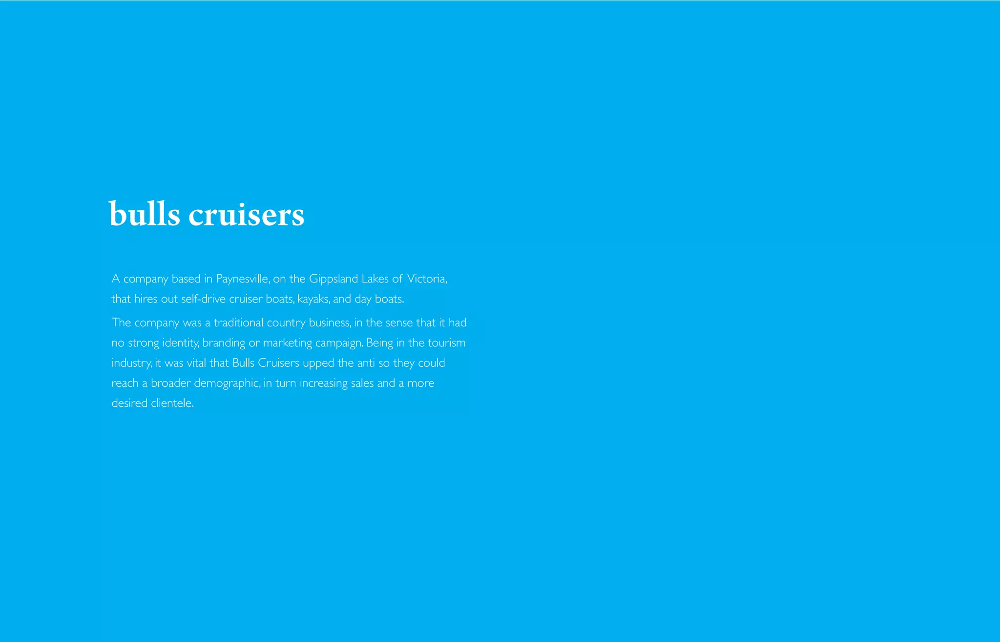 bulls cruisers
A company based in Paynesville, on the Gippsland Lakes of Victoria,
that hires out self-drive cruiser boats, kayaks, and day boats.
The company was a traditional country business, in the sense that it had
no strong identity, branding or marketing campaign. Being in the tourism
industry, it was vital that Bulls Cruisers upped the anti so they could
reach a broader demographic, in turn increasing sales and a more
desired clientele.
 
