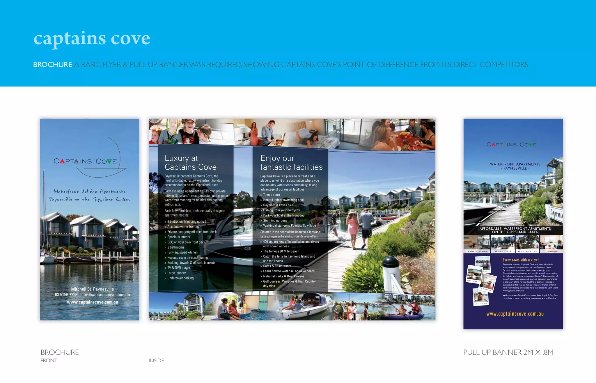 captains cove
BROCHURE A BASIC FLYER & PULL UP BANNER WAS REQUIRED, SHOWING CAPTAINS COVE’S POINT OF DIFFERENCE FROM ITS DIRECT COMPETITORS




                                                              Luxury at                                         Enjoy our
                                                              Captains Cove                                     fantastic facilities
                                                              Paynesville presents Captains Cove, the           Captains Cove is a place to retreat and a
                                                              most affordable, luxury, waterfront holiday       place to unwind or a destination where you
                                                              accommodation on the Gippsland Lakes.             can holiday with friends and family, taking
      Waterfront Holiday Apartments                           Each exclusive apartment has its own private
                                                                                                                advantage of our resort facilities:
                                                                                                                » Tennis court
                                                              jetty in Gippsland’s most protected and popular
    Pa y ne svi l l e o n t h e Gipps land L ak es            waterfront mooring for holiday and boating        » Heated indoor swimming pool
                                                              enthusiasts.                                      » Day boat & kayak hire
                                                              Each fully furnished, architecturally designed    » Fishing from your own jetty
                                                              apartment boasts:                                 » Park your boat at the front door
                                                              »   3 bedrooms (sleeping up to 6)                 » Stunning gardens
                                                              »   Absolute water frontage                       » Walking distance to Paynesville village
                                                              »   Private boat jetty off each front deck        Situated in the heart of the beautiful Gippsland
                                                              »   Spacious interior                             Lakes, Paynesville and surrounds also offers:
                                                              »   BBQ on your own front deck                    » 400 square kms of inland lakes and rivers
                                                              »   2 bathrooms                                     with ocean access
                                                              »   Fully equipped kitchen                        » The famous 90 Mile Beach
                                                              »   Reverse cycle air-conditioning                » Catch the ferry to Raymond Island and
                                                                                                                  see the koalas
                                                              »   Bedding, towels & electric blankets
                                                                                                                » Cafes & Restaurants
                                                              »   TV & DVD player
                                                                                                                » Learn how to water ski or wake board
                                                              »   Large laundry
                                                                                                                » National Parks & Boat Cruises
                                                              »   Undercover parking
                                                                                                                » Golf Courses, Wineries & High Country
                                                                                                                  day trips
                Mitchell St Paynesville
       03 5156 7223 · info@captainscove.com.au
             www.captainscove.com.au




 BROCHURE                                                                                                                                                          PULL UP BANNER 2M X .8M
 FRONT                                               INSIDE
 