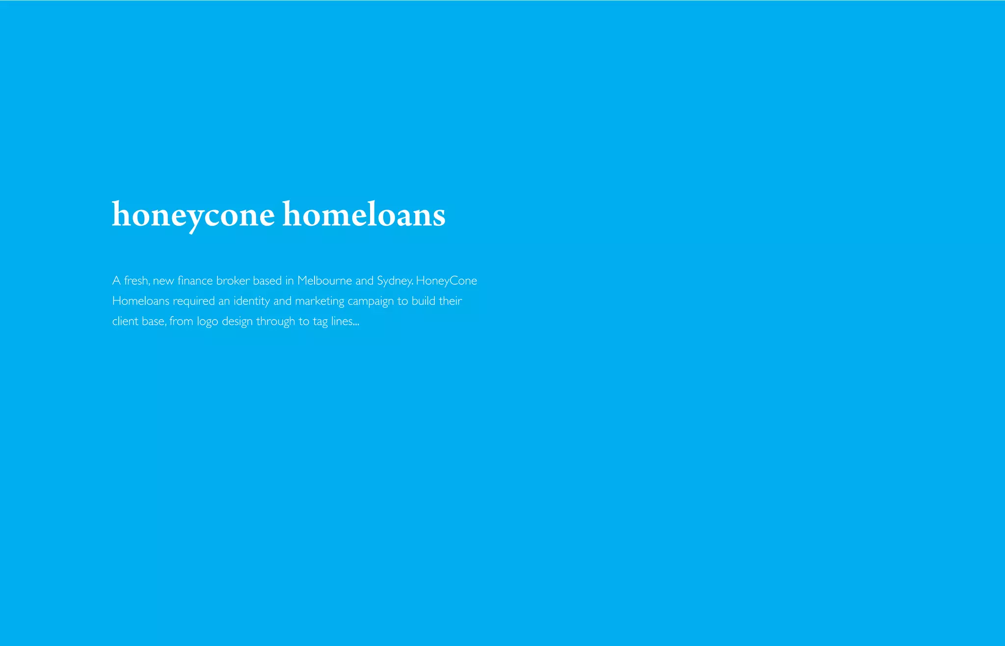 honeycone homeloans
A fresh, new ﬁnance broker based in Melbourne and Sydney. HoneyCone
Homeloans required an identity and marketing campaign to build their
client base, from logo design through to tag lines...
 