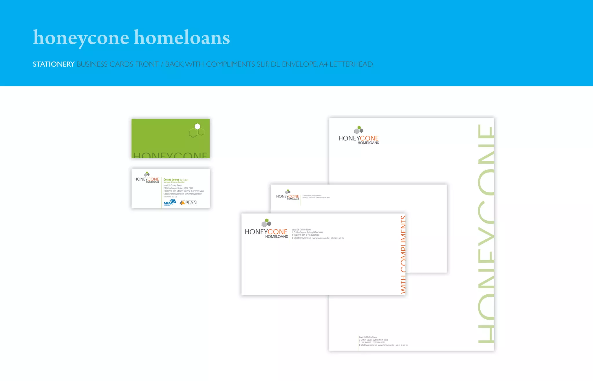 honeycone homeloans
STATIONERY BUSINESS CARDS FRONT / BACK, WITH COMPLIMENTS SLIP, DL ENVELOPE, A4 LETTERHEAD




                                                                                                                                                                                                                                                       HONEYCONE
                                                                                                                                                                            HONEYCONE
                                                                                                                                                                                       HOME
                                                                                                                                                                                         MELOANS




                          HONEYCONE
                          HONEYCONE       Costas Louras Dip Fin Serv
                              HOME
                                MELOANS   Mortgage & Finance Specialist
                                          Level 25 Chiﬂey Tower
                                          2 Chifley Square Sydney NSW 2000
                                          T 1300 996 997 M 0433 996 997 F 02 8580 5060
                                          E costas@honeycone.biz www.honeycone.biz
                                          ABN 74 121 683 136                                     HONEYCONE         If undelivered, please return to:
                                                                                                                   Level 27 / 101 Collins St Melbourne VIC 3000
                                                                                                     HOME
                                                                                                       MELOANS




                                                                                                                                                                                                                                    WITH COMPLIMENTS
                                                                                         HONEYCONE
                                                                                                         Level 25 Chifley Tower
                                                                                                         2 Chifley Square Sydney NSW 2000
                                                                                                         T 1300 996 997 F 02 8580 5060
                                                                                             HOME
                                                                                               MELOANS   E info@honeycone.biz www.honeycone.biz                   ABN 74 121 683 136




                                                                                                                                                                                       Level 25 Chifley Tower
                                                                                                                                                                                       2 Chifley Square Sydney NSW 2000
                                                                                                                                                                                       T 1300 996 997 F 02 8580 5060
                                                                                                                                                                                       E info@honeycone.biz www.honeycone.biz   ABN 74 121 683 136
 