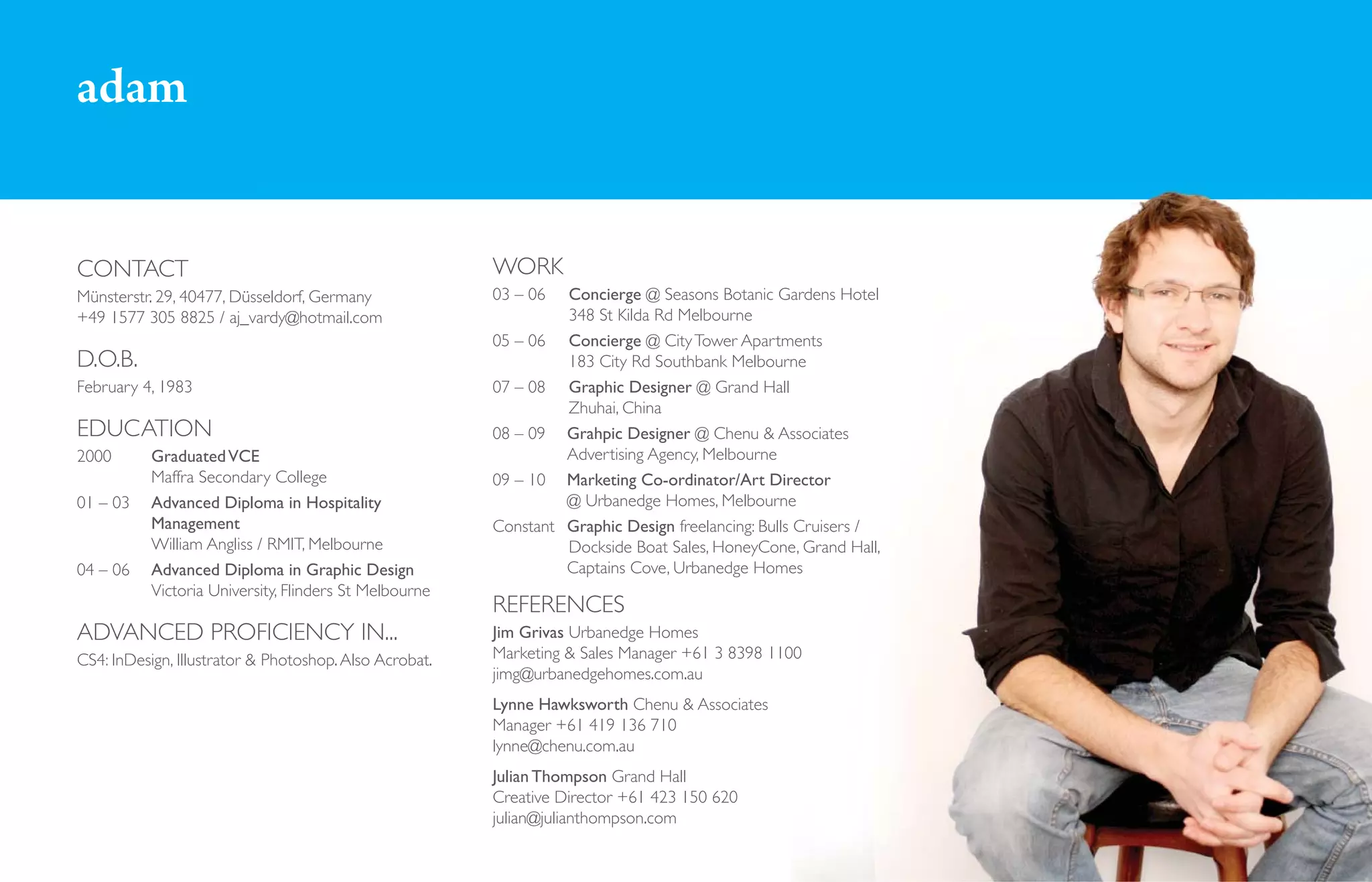 adam


CONTACT                                                 WORK
Münsterstr. 29, 40477, Düsseldorf, Germany              03 – 06  Concierge @ Seasons Botanic Gardens Hotel
+49 1577 305 8825 / aj_vardy@hotmail.com                         348 St Kilda Rd Melbourne
                                                        05 – 06 Concierge @ City Tower Apartments
D.O.B.                                                           183 City Rd Southbank Melbourne
February 4, 1983                                        07 – 08 Graphic Designer @ Grand Hall
                                                                 Zhuhai, China
EDUCATION                                               08 – 09 Grahpic Designer @ Chenu & Associates
2000       Graduated VCE                                         Advertising Agency, Melbourne
           Maffra Secondary College                     09 – 10 Marketing Co-ordinator/Art Director
01 – 03    Advanced Diploma in Hospitality                       @ Urbanedge Homes, Melbourne
           Management                                   Constant Graphic Design freelancing: Bulls Cruisers /
           William Angliss / RMIT, Melbourne                     Dockside Boat Sales, HoneyCone, Grand Hall,
04 – 06    Advanced Diploma in Graphic Design                    Captains Cove, Urbanedge Homes
           Victoria University, Flinders St Melbourne
                                                        REFERENCES
ADVANCED PROFICIENCY IN...                              Jim Grivas Urbanedge Homes
CS4: InDesign, Illustrator & Photoshop. Also Acrobat.   Marketing & Sales Manager +61 3 8398 1100
                                                        jimg@urbanedgehomes.com.au
                                                        Lynne Hawksworth Chenu & Associates
                                                        Manager +61 419 136 710
                                                        lynne@chenu.com.au
                                                        Julian Thompson Grand Hall
                                                        Creative Director +61 423 150 620
                                                        julian@julianthompson.com
 