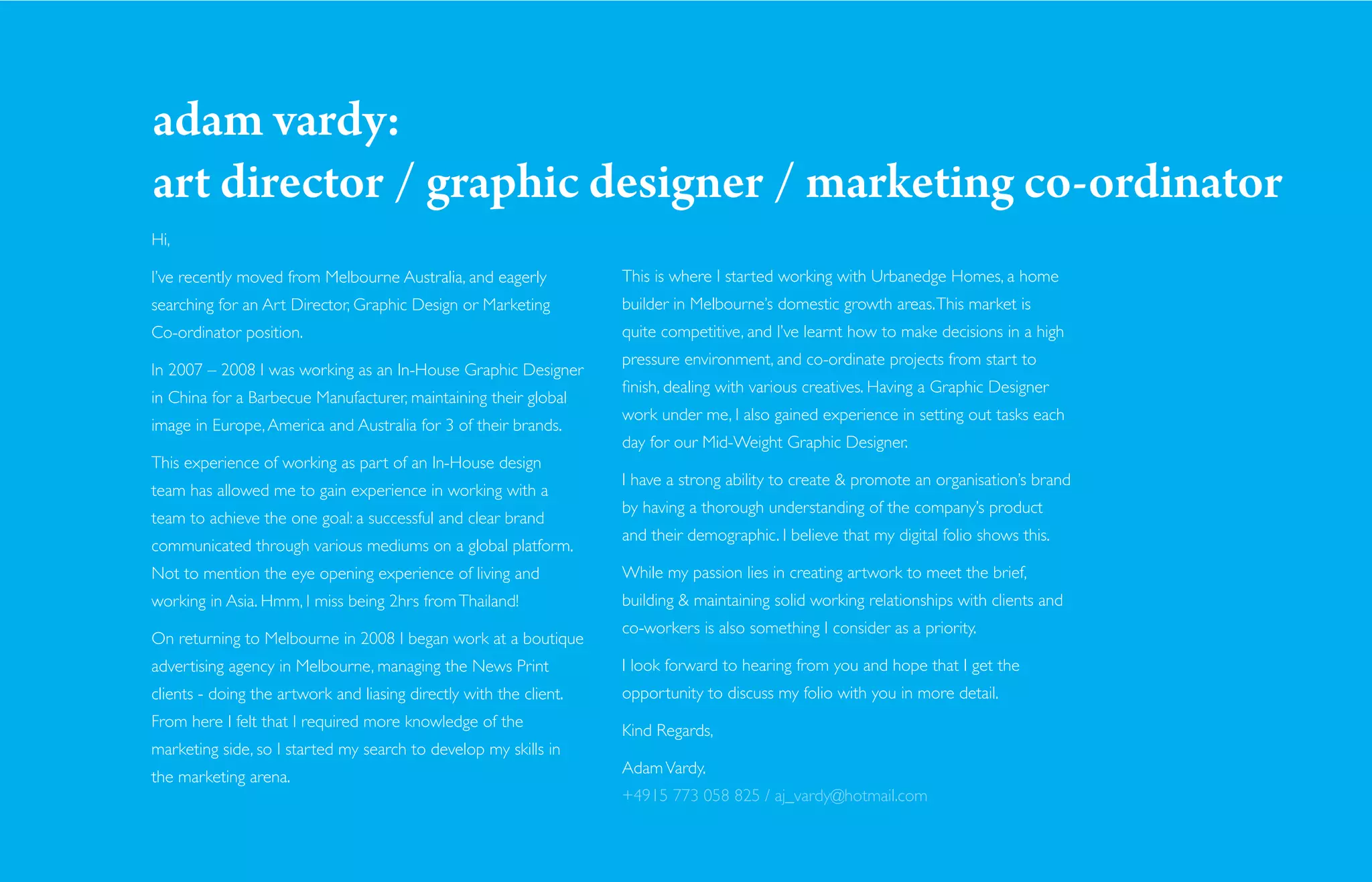 adam vardy:
art director / graphic designer / marketing co-ordinator
Hi,

I’ve recently moved from Melbourne Australia, and eagerly           This is where I started working with Urbanedge Homes, a home
searching for an Art Director, Graphic Design or Marketing          builder in Melbourne’s domestic growth areas. This market is
Co-ordinator position.                                              quite competitive, and I’ve learnt how to make decisions in a high
                                                                    pressure environment, and co-ordinate projects from start to
In 2007 – 2008 I was working as an In-House Graphic Designer
                                                                    ﬁnish, dealing with various creatives. Having a Graphic Designer
in China for a Barbecue Manufacturer, maintaining their global
                                                                    work under me, I also gained experience in setting out tasks each
image in Europe, America and Australia for 3 of their brands.
                                                                    day for our Mid-Weight Graphic Designer.
This experience of working as part of an In-House design
                                                                    I have a strong ability to create & promote an organisation’s brand
team has allowed me to gain experience in working with a
                                                                    by having a thorough understanding of the company’s product
team to achieve the one goal: a successful and clear brand
                                                                    and their demographic. I believe that my digital folio shows this.
communicated through various mediums on a global platform.
Not to mention the eye opening experience of living and             While my passion lies in creating artwork to meet the brief,
working in Asia. Hmm, I miss being 2hrs from Thailand!              building & maintaining solid working relationships with clients and
                                                                    co-workers is also something I consider as a priority.
On returning to Melbourne in 2008 I began work at a boutique
advertising agency in Melbourne, managing the News Print            I look forward to hearing from you and hope that I get the
clients - doing the artwork and liasing directly with the client.   opportunity to discuss my folio with you in more detail.
From here I felt that I required more knowledge of the
                                                                    Kind Regards,
marketing side, so I started my search to develop my skills in
                                                                    Adam Vardy.
the marketing arena.
                                                                    +4915 773 058 825 / aj_vardy@hotmail.com
 
