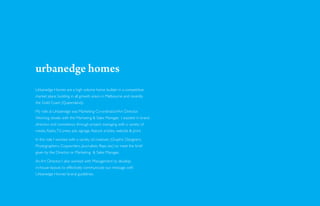 urbanedge homes
Urbanedge Homes are a high volume home builder in a competitive
market place, building in all growth area’s in Melbourne and recently
the Gold Coast (Queensland).

My role at Urbaendge was Marketing Co-ordinator/Art Director.
Working closely with the Marketing & Sales Manager, I assisted in brand
direction and consistency through project managing with a variety of
media. Radio, TV, press ads, signage, feature articles, website & print.

In this role I worked with a variety of creatives (Graphic Designers,
Photographers, Copywriters, Journalists, Reps etc) to meet the brief
given by the Director or Marketing & Sales Manager.

As Art Director, I also worked with Management to develop
in-house layouts to effectively communicate our message with
Urbanedge Homes’ brand guidelines.
 