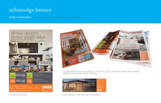 urbanedge homes
PROJECT MANAGEMENT LOCAL AND STATE WIDE (HERALD SUN) NEWS PAPERS




      All new designs
      All new added value
      Discover the all new Urbanedge Homes...
      We are excited to offer an all new choice of designs, style and now even better value than before.
      Select from two complete options:




                                                                                                                                                                                              NT FIX                  ANTE              ANTE
                                                                                                                                                                                            RO                   AR                AR
                                                                                                                                                                                      UPF




                                                                                                                                                                                                            GU




                                                                                                                                                                                                                              GU
                                                                                                                                                                                                                         ED




                                                                                                                                                                                                                                           ED
                                                                                                                                                                                                   ED
                                                                                                                                                                                                       TS
                                                                                                                                                                                      PR




                                                                                                                                                                                                                              CO




                                                                                                                                                                                       CE                    IT
                                                                                                                                                                                                                                           N
                                                                                                                                                                                                  OS




                                                                                                                                                                                                                               M
                                                                                                                                                                                                            S



                                                                                                                                                                                                                         T




                                                                                                                                                                                                                  E S TA R
                                                                                                                                                                                      I




                                                                                                                                                                                             SITE C                                PLETI
                                                                                                                                                                                                                                          O




                                                                                                                                                                                                                                          *Conditions apply




                                                                                                                                                                                                                                                              CO-ORDINATING FEATURE ARTICLES IN BOTH LOCAL AND STATE WIDE NEWS PAPERS
                                         HOMES STARTING FROM                                                                                          FOR A LIMITED TIME ONLY                                                                                 (HERALD SUN & STAR NEWS GROUPS)
                                        $143,000                           18 - 27SQS
                                                                                                 *
                                                                                                                                   BONUS
                                                                                                                                   OFFER
                                                                                                                                                      OVER $35,000* WORTH OF
                                                                                                                                                      INCLUSIONS FOR JUST $3,990

                                          HOMES STARTING FROM                                                                                         FOR A LIMITED TIME ONLY                                                                                                                                                                   DISPLAY CENTRE LOCATIONS


                                         $194,300                                                 *
                                                                                                                                   BONUS
                                                                                                                                   OFFER
                                                                                                                                                      OVER $51,000* WORTH OF
                                                                                                                                                      INCLUSIONS FOR JUST $4,990
                                                                                                                                                                                                                                                                                                          Discover                              POINT COOK
                                                                                                                                                                                                                                                                                                                                                OPEN 7 DAYS 11AM - 5PM, MEL REF 207 H8
                                                                                                                                                                                                                                                                                                                                                101 - 109 Lincoln Heath Blvd, T 9394 7860




                                                                                                                                                                                                                                                                                                           the new
                                                                                                                                                                                                                                                                                                                                                DERRIMUT
                                                                           26 - 42SQS                                                                                                                                                                                                                                                           OPEN SAT to WED 11AM - 5PM, MEL REF 39 A1
                                                                                                                                                                                                                                                                                                                                                169 - 173 Windsor Blvd, T 9363 6729
                                                                                                                                                                                                                                                                                                                                                EYNESBURY



                                                                                                                                                                                                                                                                                                        Urbanedge
                                                                                                                                                                                                                                                                                                                                                OPEN SAT to WED 11AM - 5PM, MEL REF 226 J2
                                                                                                                                                                                                                                                                                                                                                8 - 10 Erica Close, T 8742 5150
                                                                                                                                                                                                                                                                                                                                                CRANBOURNE NTH
FOR MORE INFORMATION VISIT A DISPLAY CENTRE TODAY:                                                                                                                                                                                                                                                                                              OPEN SAT to WED 11AM - 5PM, MEL REF 130 G7
                                                                                                                                                                                                                                                                                                                                                4 - 8 Kindred Ave, T 5996 9132

DERRIMUT                               POINT COOK                               WILLIAMS LANDING                        CRANBOURNE NTH                  EYNESBURY                                                                                                                                                                               WILLIAMS LANDING
                                                                                                                                                                                                                                                                                                                                                OPEN SAT to WED 11AM - 5PM, MEL REF 203 H8
OPEN SAT to WED 11AM - 5PM
169 - 173 Windsor Blvd,
                                       OPEN 7 DAYS 11AM - 5PM
                                       101 - 109 Lincoln Heath Blvd,
                                                                                OPEN SAT to WED 11AM - 5PM
                                                                                16 - 20 Cresswell Ave,
                                                                                                                        OPEN SAT to WED 11AM - 5PM
                                                                                                                        4 - 8 Kindred Ave,
                                                                                                                                                        OPEN SAT to WED 11AM - 5PM
                                                                                                                                                        8 - 10 Erica Close,                                                                                                                    At Urbanedge we’re starting fresh for 2010!      16 - 20 Cresswell Ave, T 1300 790 144
T 9363 6729, Mel ref 39 A1             T 9394 7860, Mel ref 207 H8              T 9369 9539, Mel ref 203 H8             T 5996 9132, Mel ref 130 G7     T 8742 5150, Mel ref 226 J2
                                                                                                                                                                                                                                                                                             We’re giving you even more value for money,
*Conditions apply. Visit the Urbanedge Homes website for details. Urbanedge Homes reserve the right to change price & promotion                                                                                                                                                             while still offering an alternative to mainstream
offers any time without notice. Pricing & Inclusions effective 13/03/2010. Photos are for illustrative purposes and are to be used as a guide only.
Geographical restrictions apply. Registered Building Practitioner DBU 18864.                                                                                                                    www.urbanedgehomes.com.au                                      www.urbanedgehomes.com.au   housing. Visit your nearest display centre today.




FULL PAGE PRESS AD                                                                                                                                                                                                                                            STRIP PRESS AD FOR FEATURE PLACEMENTS
 