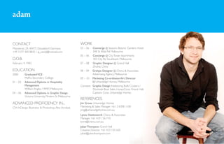 adam


CONTACT                                                 WORK
Münsterstr. 29, 40477, Düsseldorf, Germany              03 – 06  Concierge @ Seasons Botanic Gardens Hotel
+49 1577 305 8825 / aj_vardy@hotmail.com                         348 St Kilda Rd Melbourne
                                                        05 – 06 Concierge @ City Tower Apartments
D.O.B.                                                           183 City Rd Southbank Melbourne
February 4, 1983                                        07 – 08 Graphic Designer @ Grand Hall
                                                                 Zhuhai, China
EDUCATION                                               08 – 09 Grahpic Designer @ Chenu & Associates
2000       Graduated VCE                                         Advertising Agency, Melbourne
           Maffra Secondary College                     09 – 10 Marketing Co-ordinator/Art Director
01 – 03    Advanced Diploma in Hospitality                       @ Urbanedge Homes, Melbourne
           Management                                   Constant Graphic Design freelancing: Bulls Cruisers /
           William Angliss / RMIT, Melbourne                     Dockside Boat Sales, HoneyCone, Grand Hall,
04 – 06    Advanced Diploma in Graphic Design                    Captains Cove, Urbanedge Homes
           Victoria University, Flinders St Melbourne
                                                        REFERENCES
ADVANCED PROFICIENCY IN...                              Jim Grivas Urbanedge Homes
CS4: InDesign, Illustrator & Photoshop. Also Acrobat.   Marketing & Sales Manager +61 3 8398 1100
                                                        jimg@urbanedgehomes.com.au
                                                        Lynne Hawksworth Chenu & Associates
                                                        Manager +61 419 136 710
                                                        lynne@chenu.com.au
                                                        Julian Thompson Grand Hall
                                                        Creative Director +61 423 150 620
                                                        julian@julianthompson.com
 