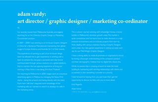 adam vardy:
art director / graphic designer / marketing co-ordinator
Hi,

I’ve recently moved from Melbourne Australia, and eagerly           This is where I started working with Urbanedge Homes, a home
searching for an Art Director, Graphic Design or Marketing          builder in Melbourne’s domestic growth areas. This market is
Co-ordinator position.                                              quite competitive, and I’ve learnt how to make decisions in a high
                                                                    pressure environment, and co-ordinate projects from start to
In 2007 – 2008 I was working as an In-House Graphic Designer
                                                                    ﬁnish, dealing with various creatives. Having a Graphic Designer
in China for a Barbecue Manufacturer, maintaining their global
                                                                    work under me, I also gained experience in setting out tasks each
image in Europe, America and Australia for 3 of their brands.
                                                                    day for our Mid-Weight Graphic Designer.
This experience of working as part of an In-House design
                                                                    I have a strong ability to create & promote an organisation’s brand
team has allowed me to gain experience in working with a
                                                                    by having a thorough understanding of the company’s product
team to achieve the one goal: a successful and clear brand
                                                                    and their demographic. I believe that my digital folio shows this.
communicated through various mediums on a global platform.
Not to mention the eye opening experience of living and             While my passion lies in creating artwork to meet the brief,
working in Asia. Hmm, I miss being 2hrs from Thailand!              building & maintaining solid working relationships with clients and
                                                                    co-workers is also something I consider as a priority.
On returning to Melbourne in 2008 I began work at a boutique
advertising agency in Melbourne, managing the News Print            I look forward to hearing from you and hope that I get the
clients - doing the artwork and liasing directly with the client.   opportunity to discuss my folio with you in more detail.
From here I felt that I required more knowledge of the
                                                                    Kind Regards,
marketing side, so I started my search to develop my skills in
                                                                    Adam Vardy.
the marketing arena.
                                                                    +4915 773 058 825 / aj_vardy@hotmail.com
 