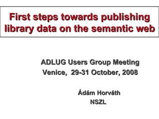First steps towards publishingFirst steps towards publishing
library data on thelibrary data on the ssemanticemantic wwebeb
ADLUG Users Group MeetingADLUG Users Group Meeting
Venice, 29-31 October, 2008Venice, 29-31 October, 2008
ÁdámÁdám HorváthHorváth
NSZLNSZL
 