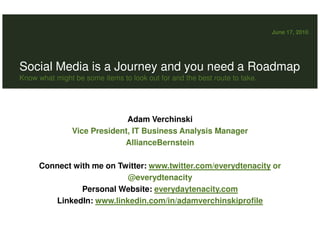 June 17, 2010




Social Media is a Journey and you need a Roadmap
Know what might be some items to look out for and the best route to take.




                              Adam Verchinski
                Vice President, IT Business Analysis Manager
                             AllianceBernstein

      Connect with me on Twitter: www.twitter.com/everydtenacity or
                           @everydtenacity
                Personal Website: everydaytenacity.com
         LinkedIn: www.linkedin.com/in/adamverchinskiprofile
 