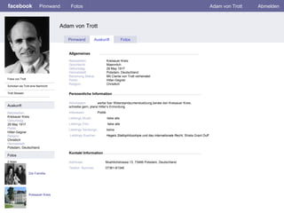 facebook Adam von Trott  Persoenliche Information Pinnwand Fotos Adam von Trott Abmelden Fotos von Trott Schicken sie Trott eine Nachricht Trott Stossen Pinnwand Auskunft Fotos Allgemeines Auskunft Netzwerken : Kreisauer Kreis Geburtstag: 29 May 1917 Partei: Hitler-Gegner Religion: Christlich Heimatstadt: Potsdam, Deutschland. Fotos Netzwerken:     Kreisauer Kreis Geschlecht:   Maennlich Geburtstag:     29 May 1917 Heimatstadt:     Potsdam, Deutschland Beziehung Status:   Mit Clarita von Trott verheiratet Partei:   Hitler-Gegner Religion:   Christlich Aktivitaeten:   werbe fuer Widerstandsunterstuetzung,berate den Kreisauer Kreis,  schreibe gern, plane Hitler’s Ermordung   Interessen: Politik Lieblings Musik:   liebe alle Lieblings Film:   liebe alle   Lieblings Sendungn:  keine Lieblings Buecher:   Hegels Stattsphilosohpie und das internationale Recht,  Shiela Grant Duff Die Famillie 2 Alben Kreisauer Kreis Kontakt Information Addresse:   Muehlichstrasse 13, 73466 Potsdam, Deutschland Telefon  Nummer:   07361-81346 