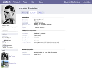 facebook Claus von Stauffenberg  Persoenliche Information Pinnwand Fotos Flair Boxes Claus von Stauffenberg Abmelden Fotos von Claus Schicken sie Claus eine Nachricht Claus stossen Pinnwand Auskunft Fotos Allgemeines Auskunft Netzwerken : Operation Walkuere Geburtstag: 15 November 1907 Partei: Hitler-Gegner Religion: Roemisch-katholisch Heimatstadt: Albstadt, Deutschland. Fotos Netzwerken:     Operation Walkuere Geschlecht:   Maennlich Geburtstag:     15 November 1907 Heimatstadt:     Albstadt, Deutschland Beziehung Status:   Mit  Nina von Stauffenberg verheiratet Partei:   Hitler-Gegner Religion:  Roemisch-katholisch Activitaeten:     plane Hitler’s Ermordung Interessen:   Gerechtigkeit Lieblings Musik:   liebe  alle Lieblings Film:   liebe alle   Lieblings Sendungn:  liebe alle Lieblings Buecher:   Hegels Stattsphilosohpie und das internationale Recht Die Famillie 2 Alben Kreisauer Kreis Kontakt Information Addresse:   Wolfgang Strasse 10,  47690 Berlin, Deutschland Telefon  Nummer:   20245- 45611 