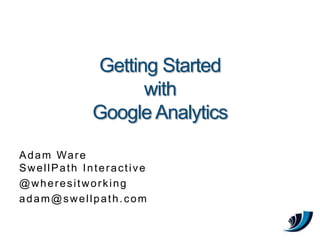 Getting Started with Google Analytics Adam WareSwellPath Interactive @wheresitworking adam@swellpath.com 