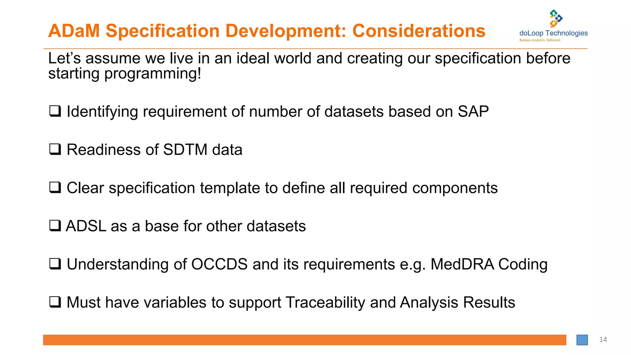 ADaM Specification Development: Considerations
Let’s assume we live in an ideal world and creating our specification before
starting programming!
 Identifying requirement of number of datasets based on SAP
 Readiness of SDTM data
 Clear specification template to define all required components
 ADSL as a base for other datasets
 Understanding of OCCDS and its requirements e.g. MedDRA Coding
 Must have variables to support Traceability and Analysis Results
14
 