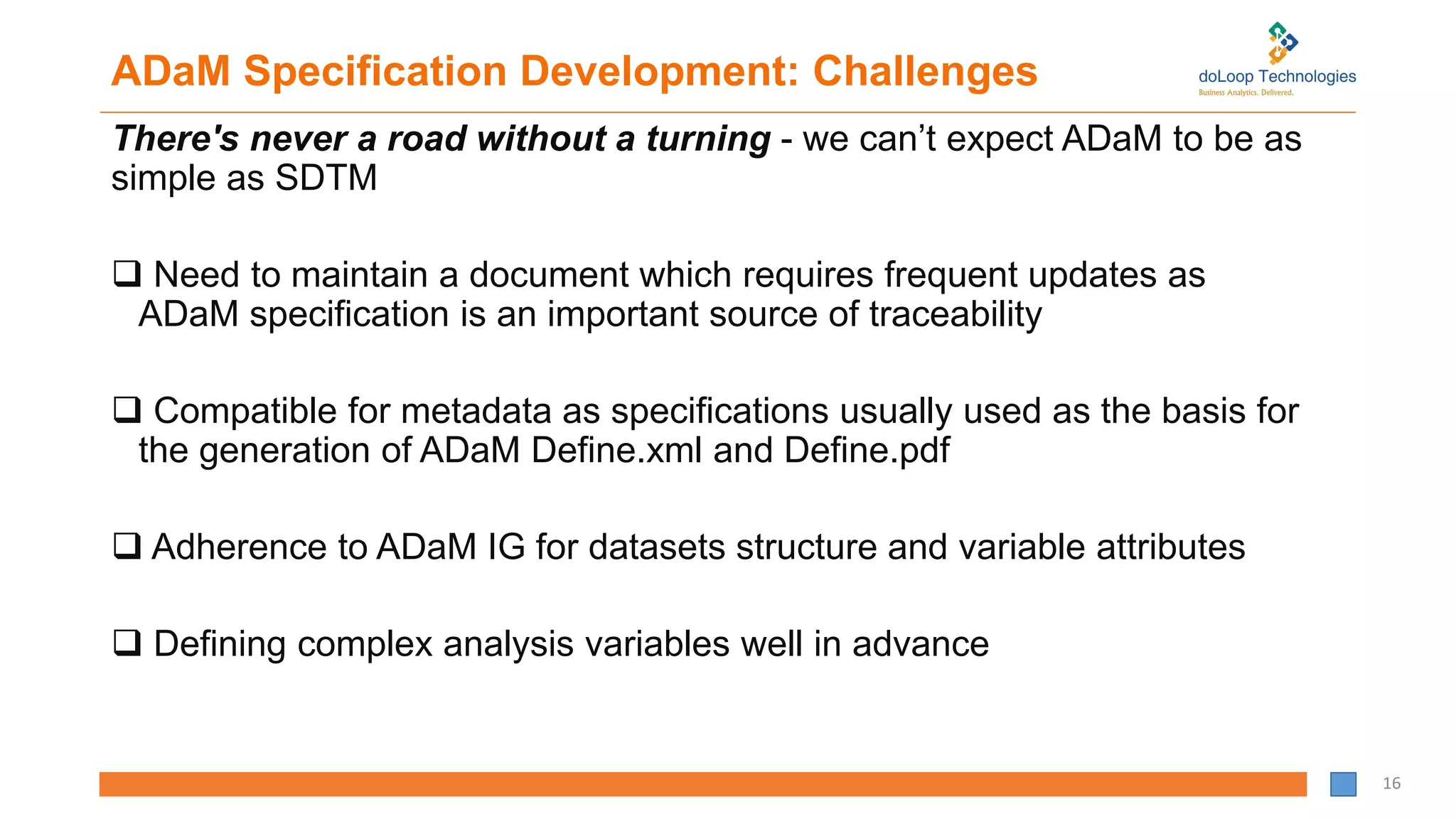 ADaM Specification Development: Challenges
There's never a road without a turning - we can’t expect ADaM to be as
simple as SDTM
 Need to maintain a document which requires frequent updates as
ADaM specification is an important source of traceability
 Compatible for metadata as specifications usually used as the basis for
the generation of ADaM Define.xml and Define.pdf
 Adherence to ADaM IG for datasets structure and variable attributes
 Defining complex analysis variables well in advance
16
 