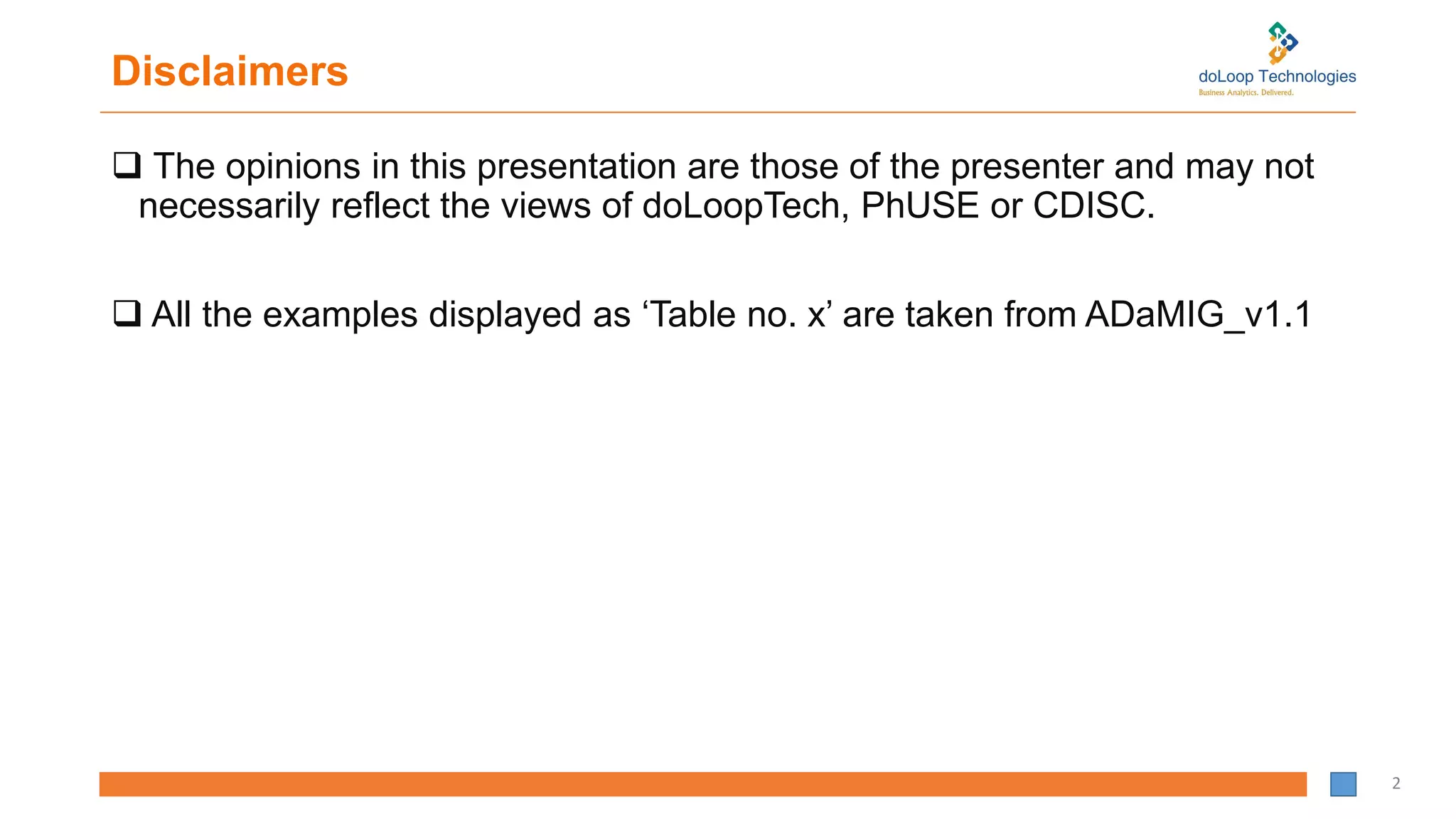 Disclaimers
 The opinions in this presentation are those of the presenter and may not
necessarily reflect the views of doLoopTech, PhUSE or CDISC.
 All the examples displayed as ‘Table no. x’ are taken from ADaMIG_v1.1
2
 