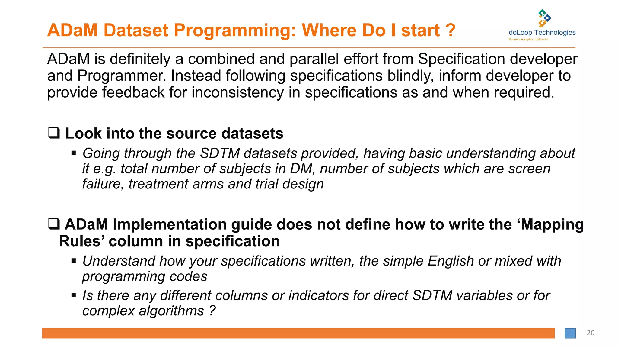 ADaM Dataset Programming: Where Do I start ?
ADaM is definitely a combined and parallel effort from Specification developer
and Programmer. Instead following specifications blindly, inform developer to
provide feedback for inconsistency in specifications as and when required.
 Look into the source datasets
 Going through the SDTM datasets provided, having basic understanding about
it e.g. total number of subjects in DM, number of subjects which are screen
failure, treatment arms and trial design
 ADaM Implementation guide does not define how to write the ‘Mapping
Rules’ column in specification
 Understand how your specifications written, the simple English or mixed with
programming codes
 Is there any different columns or indicators for direct SDTM variables or for
complex algorithms ?
20
 