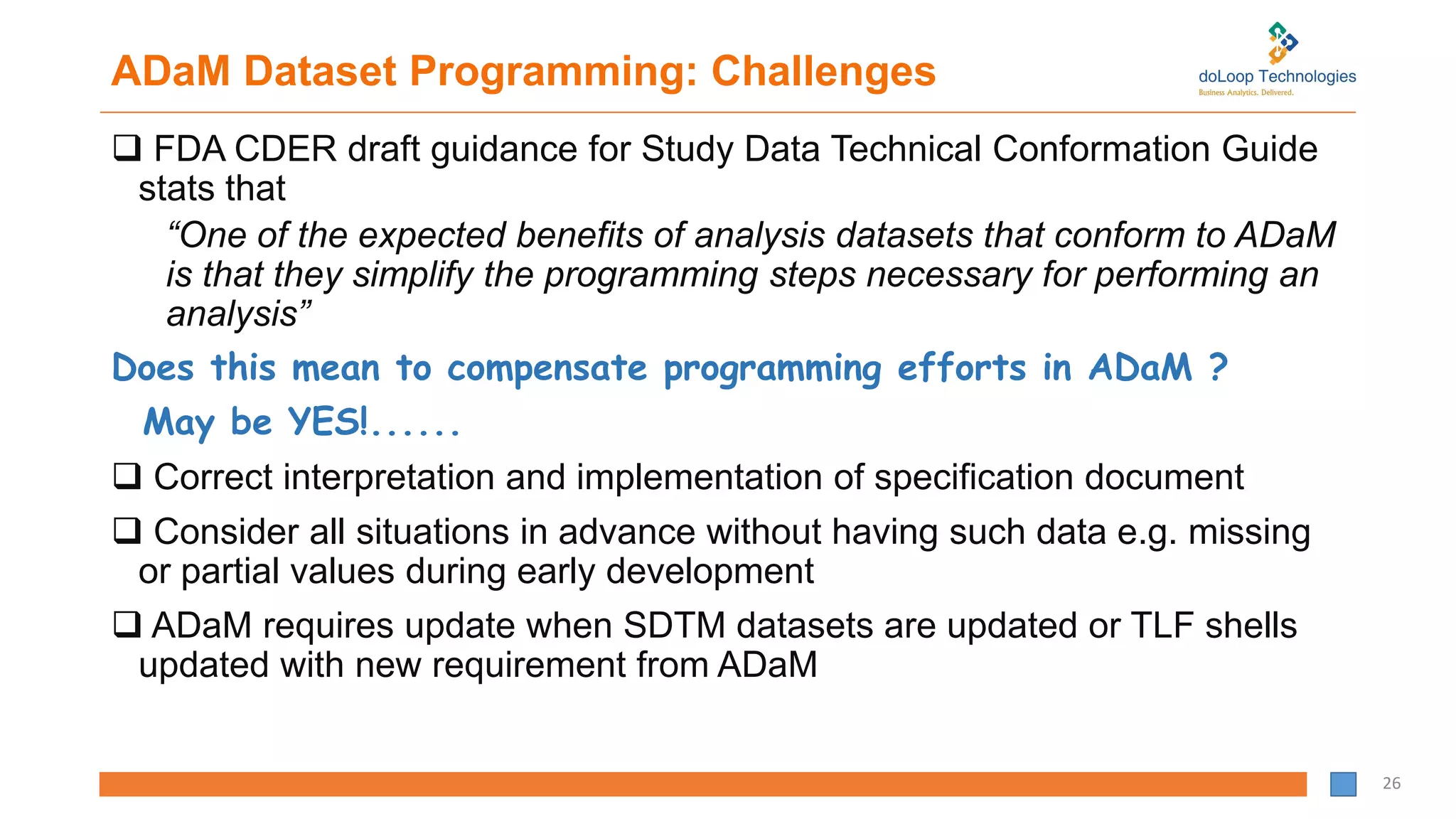 ADaM Dataset Programming: Challenges
 FDA CDER draft guidance for Study Data Technical Conformation Guide
stats that
“One of the expected benefits of analysis datasets that conform to ADaM
is that they simplify the programming steps necessary for performing an
analysis”
Does this mean to compensate programming efforts in ADaM ?
May be YES!......
 Correct interpretation and implementation of specification document
 Consider all situations in advance without having such data e.g. missing
or partial values during early development
 ADaM requires update when SDTM datasets are updated or TLF shells
updated with new requirement from ADaM
26
 