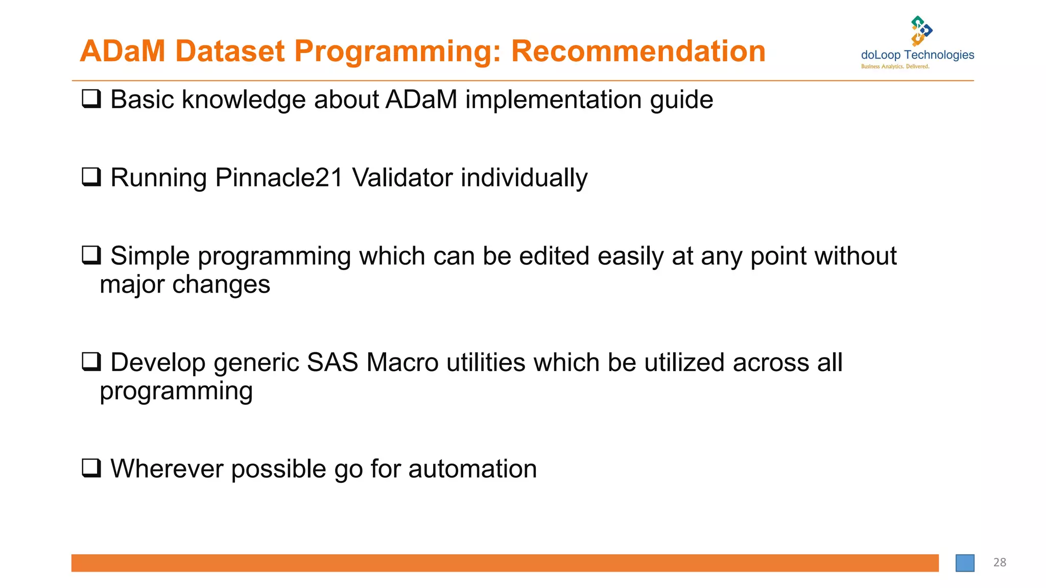 ADaM Dataset Programming: Recommendation
 Basic knowledge about ADaM implementation guide
 Running Pinnacle21 Validator individually
 Simple programming which can be edited easily at any point without
major changes
 Develop generic SAS Macro utilities which be utilized across all
programming
 Wherever possible go for automation
28
 