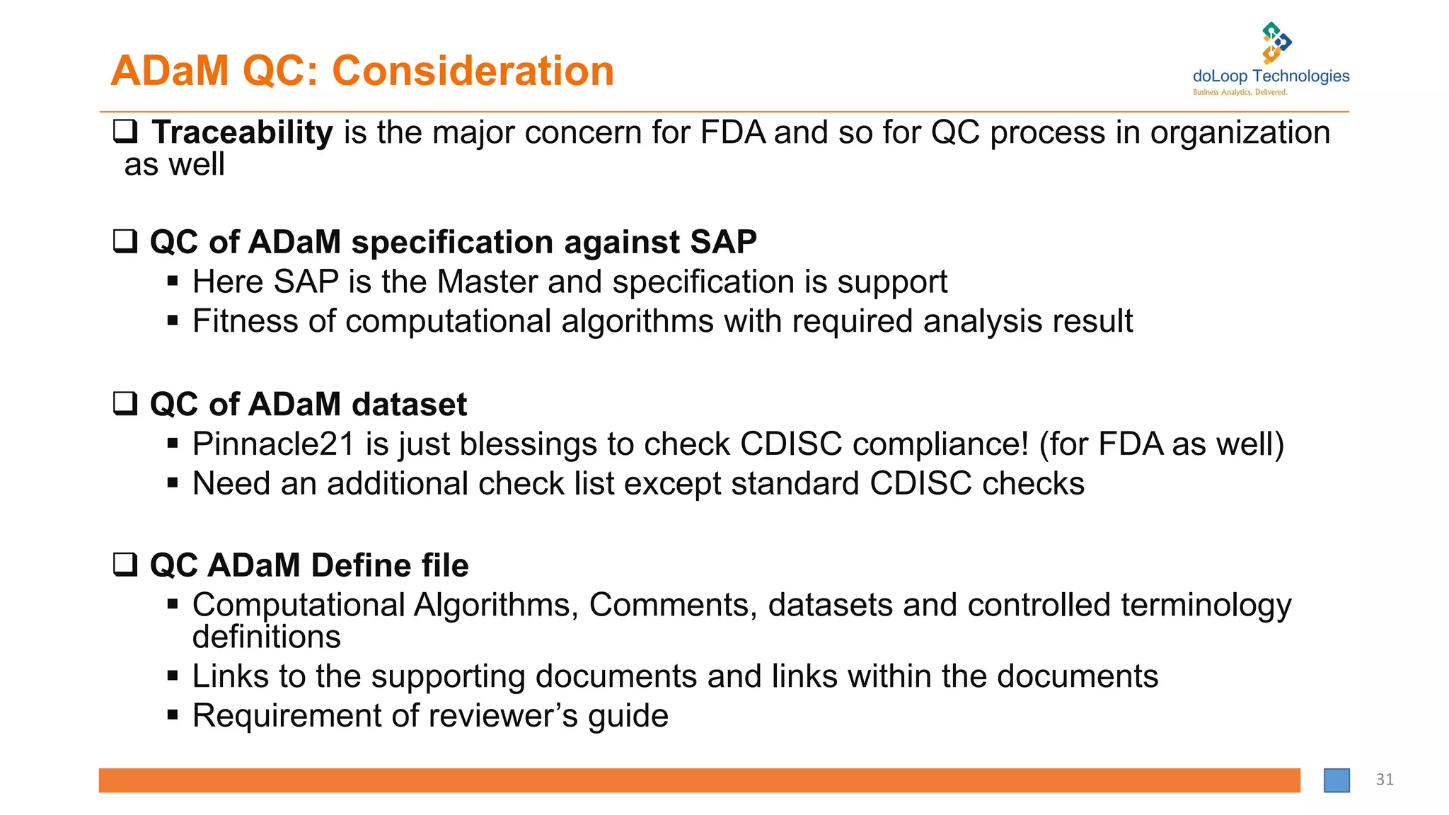 ADaM QC: Consideration
 Traceability is the major concern for FDA and so for QC process in organization
as well
 QC of ADaM specification against SAP
 Here SAP is the Master and specification is support
 Fitness of computational algorithms with required analysis result
 QC of ADaM dataset
 Pinnacle21 is just blessings to check CDISC compliance! (for FDA as well)
 Need an additional check list except standard CDISC checks
 QC ADaM Define file
 Computational Algorithms, Comments, datasets and controlled terminology
definitions
 Links to the supporting documents and links within the documents
 Requirement of reviewer’s guide
31
 
