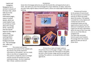Layout and
navigation
Navigation bar is
vertical it consists of
the basic links which
take you to the
Guitar Hero
information pages ,
news or contact
details, which are
really helpful if you
try to find out more
about this energy
drink, I would say
that the overall
layout on this page is
quite simple
however still eye-
catching letters
situated on the
background stand
out . The homepage
also offers you
careers.
The content and Format
The format and Content of the website suits
the Brand ,It has all the important
information on the website . you can simply
click on any titles on navigation bar.
The content is simple the colours are Bright
and the contrast still worked as an eye-
catching technique , the font is bold and
Red, it draws audiences attention.
Primary focus style and target audience
The primary focus on this page is images, T-shits, and
Tickets, images transfer the information to the public,
the text is more limited, image and font are both eye-
catching. The audience are young females and males
aged 16-25.
Introduction
Guitar Hero homepage welcomes you with the brands title, and opportunity to win a
ticket . Also when you enter the homepage the unique slideshow of videos welcomes
you with really original videos of extreme sports, colours are really bright therefore eye-
catching,
Purpose and Function
As the purpose of every brand
the main purpose is to entertain
and also to inform the public
about this product. The website
Lucozade has is very original and
creative but also not too
complicated it gives you the
opportunity to search and find
what you’re looking for, but also
it gives you the basic information
which are easy to find, if you only
click on one of the titles on
navigation bar.
The slide show, promotes
Extreme sports and Freedom,
this energy drink is for anyone
aged 16-25 who are fans of
Guitar Hero.
 