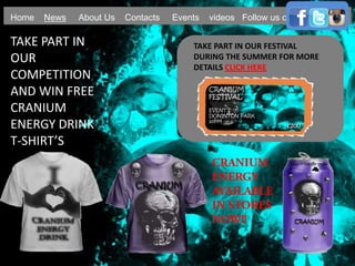Home News About Us Contacts Events videos Follow us on
TAKE PART IN
OUR
COMPETITION
AND WIN FREE
CRANIUM
ENERGY DRINK
T-SHIRT’S
TAKE PART IN OUR FESTIVAL
DURING THE SUMMER FOR MORE
DETAILS CLICK HERE
 