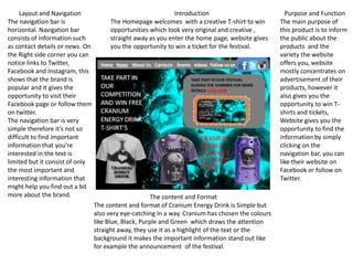 Layout and Navigation
The navigation bar is
horizontal. Navigation bar
consists of information such
as contact details or news. On
the Right side corner you can
notice links to Twitter,
Facebook and Instagram, this
shows that the brand is
popular and it gives the
opportunity to visit their
Facebook page or follow them
on twitter.
The navigation bar is very
simple therefore it’s not so
difficult to find important
information that you’re
interested in the text is
limited but it consist of only
the most important and
interesting information that
might help you find out a bit
more about the brand. The content and Format
The content and format of Cranium Energy Drink is Simple but
also very eye-catching in a way. Cranium has chosen the colours
like Blue, Black, Purple and Green which draws the attention
straight away, they use it as a highlight of the text or the
background it makes the important information stand out like
for example the announcement of the festival.
Introduction
The Homepage welcomes with a creative T-shirt to win
opportunities which look very original and creative ,
straight away as you enter the home page, website gives
you the opportunity to win a ticket for the festival.
Purpose and Function
The main purpose of
this product is to inform
the public about the
products and the
variety the website
offers you, website
mostly concentrates on
advertisement of their
products, however it
also gives you the
opportunity to win T-
shirts and tickets,
Website gives you the
opportunity to find the
information by simply
clicking on the
navigation bar, you can
like their website on
Facebook or follow on
Twitter.
 