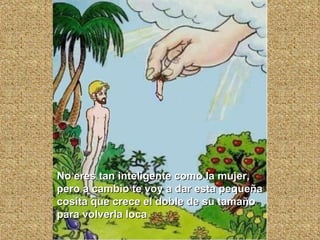 No eres tan inteligente como la mujer, pero a cambio te voy a dar esta pequeña cosita que crece el doble de su tamaño para volverla loca 