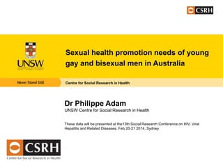 Sexual health promotion needs of young
gay and bisexual men in Australia
Centre for Social Research in Health

Dr Philippe Adam
UNSW Centre for Social Research in Health
These data will be presented at the13th Social Research Conference on HIV, Viral
Hepatitis and Related Diseases, Feb 20-21 2014, Sydney

 