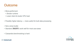 Outcome
• More-performant
• Shorter runtime
• Lower client & cluster CPU load
• Possibly higher latency — more useful for bulk data processing
• Not a silver-bullet
• Standard INSERTs work well for most use-cases
• Cassandra benchmarking is hard
 