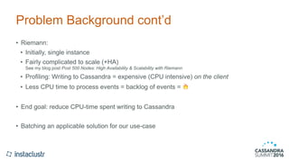 Problem Background cont’d
• Riemann:
• Initially, single instance
• Fairly complicated to scale (+HA) 
See my blog post Post 500 Nodes: High Availability & Scalability with Riemann
• Profiling: Writing to Cassandra = expensive (CPU intensive) on the client
• Less CPU time to process events = backlog of events = 🔥
• End goal: reduce CPU-time spent writing to Cassandra
• Batching an applicable solution for our use-case
 