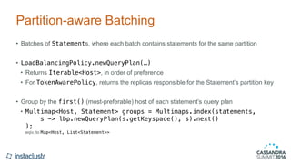 Partition-aware Batching
• Batches of Statements, where each batch contains statements for the same partition
• LoadBalancingPolicy.newQueryPlan(…)
• Returns Iterable<Host>, in order of preference
• For TokenAwarePolicy, returns the replicas responsible for the Statement’s partition key
• Group by the first() (most-preferable) host of each statement’s query plan
• Multimap<Host, Statement> groups = Multimaps.index(statements, 
s -> lbp.newQueryPlan(s.getKeyspace(), s).next() 
); 
eqiv. to Map<Host, List<Statement>>
 