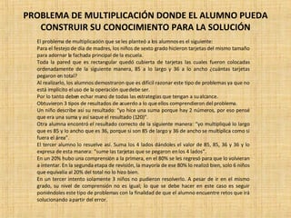 PROBLEMA DE MULTIPLICACIÓN DONDE EL ALUMNO PUEDA CONSTRUIR SU CONOCIMIENTO PARA LA SOLUCIÓN El problema de multiplicación que se les planteó a los alumnos es el siguiente:  Para el festejo de día de madres, los niños de sexto grado hicieron tarjetas del mismo tamaño para adornar la fachada principal de la escuela. Toda la pared que es rectangular quedó cubierta de tarjetas las cuales fueron colocadas ordenadamente de la siguiente manera, 85 a lo largo y 36 a lo ancho ¿cuántas tarjetas pegaron en total? Al realizarlo, los alumnos demostraron que es difícil razonar este tipo de problemas ya que no está implícito el uso de la operación que debe ser. Por lo tanto deben echar mano de todas las estrategias que tengan a su alcance. Obtuvieron 3 tipos de resultados de acuerdo a lo que ellos comprendieron del problema. Un niño describe así su resultado: “yo hice una suma porque hay 2 números, por eso pensé que era una suma y así saque el resultado (120)”. Otra alumna encontró el resultado correcto de la siguiente manera: “yo multipliqué lo largo que es 85 y lo ancho que es 36, porque si son 85 de largo y 36 de ancho se multiplica como si fuera el área”. El tercer alumno lo resuelve así. Suma los 4 lados dándoles el valor de 85, 85, 36 y 36 y lo expresa de esta manera: “sume las tarjetas que se pegaron en los 4 lados”. En un 20% hubo una comprensión a la primera, en el 80% se les regresó para que lo volvieran a intentar. En la segunda etapa de revisión, la mayoría de ese 80% lo realizó bien, solo 6 niños que equivalía al 20% del total no lo hizo bien. En un tercer intento solamente 3 niños no pudieron resolverlo. A pesar de ir en el mismo grado, su nivel de comprensión no es igual; lo que se debe hacer en este caso es seguir poniéndoles este tipo de problemas con la finalidad de que el alumno encuentre retos que irá solucionando a partir del error. 