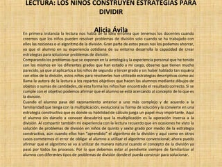 LECTURA: LOS NIÑOS CONSTRUYEN ESTRATEGIAS PARA DIVIDIR   Alicia Ávila En primera instancia la lectura nos habla de la idea errónea que tenemos los docentes cuando creemos que los niños pueden resolver problemas de división solo cuando se ha trabajado con ellos las nociones o el algoritmo de la división. Gran parte de estos pasos nos los podemos ahorrar, ya que el alumno en su experiencia cotidiana de su entorno desarrolla la capacidad de crear estrategias para solucionar problemas de división. Comparando los problemas que se exponen en la antología y la experiencia personal que he tenido con los mismos en los diferentes grados que han estado a mi cargo, observo que tienen mucho parecido, ya que al aplicarlos a los niños de segundo y tercer grado y sin haber hablado tan siquiera con ellos de la división, estos niños para resolverles han utilizado estrategias descriptivas como así llama la autora de la lectura a los repartos objetivos que hacen los alumnos mediante dibujos de objetos o sumas de cantidades, de esta forma los niños han encontrado el resultado correcto. Si se cumple con el objetivo podemos afirmar que el alumno se está acercando al concepto de lo que es la división. Cuando el alumno pasa del razonamiento anterior a uno más complejo y de acuerdo a la familiaridad que tenga con la multiplicación, evoluciona su forma de solución y la convierte en una estrategia constructiva que es donde su habilidad de cálculo juega un papel muy importante. Aquí el alumno sin dárselo a conocer descubrirá que la multiplicación es la operación inversa a la división. Al compartir también mi experiencia con la lectura recuerdo que en ocasiones he visto la solución de problemas de división en niños de quinto y sexto grado por medio de la estrategia constructiva, aún cuando ellos han “aprendido” el algoritmo de la división y aquí como en otros casos cometemos el error de obligar al alumno a utilizar el algoritmo convencional; ahora puedo afirmar que el algoritmo se va a utilizar de manera natural cuando el concepto de la división ya pasó por todos los procesos. Por lo que debemos estar al pendiente siempre de familiarizar al alumno con diferentes tipos de problemas de división donde el pueda construir para solucionar.  