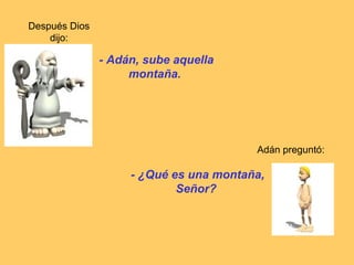 Después Dios
    dijo:

               - Adán, sube aquella
                    montaña.




                                        Adán preguntó:

                    - ¿Qué es una montaña,
                            Señor?
 