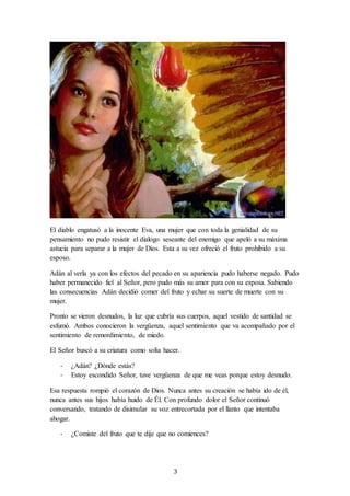 3
El diablo engatusó a la inocente Eva, una mujer que con toda la genialidad de su
pensamiento no pudo resistir el dialogo seseante del enemigo que apeló a su máxima
astucia para separar a la mujer de Dios. Esta a su vez ofreció el fruto prohibido a su
esposo.
Adán al verla ya con los efectos del pecado en su apariencia pudo haberse negado. Pudo
haber permanecido fiel al Señor, pero pudo más su amor para con su esposa. Sabiendo
las consecuencias Adán decidió comer del fruto y echar su suerte de muerte con su
mujer.
Pronto se vieron desnudos, la luz que cubría sus cuerpos, aquel vestido de santidad se
esfumó. Ambos conocieron la vergüenza, aquel sentimiento que va acompañado por el
sentimiento de remordimiento, de miedo.
El Señor buscó a su criatura como solía hacer.
- ¿Adán? ¿Dónde estás?
- Estoy escondido Señor, tuve vergüenza de que me veas porque estoy desnudo.
Esa respuesta rompió el corazón de Dios. Nunca antes su creación se había ido de él,
nunca antes sus hijos había huido de Él. Con profundo dolor el Señor continuó
conversando, tratando de disimular su voz entrecortada por el llanto que intentaba
ahogar.
- ¿Comiste del fruto que te dije que no comiences?
 
