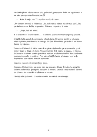 4
En Omnisapiente, el que conoce todo, ya lo sabía, pero quería darles una oportunidad a
sus hijos para que sean honestos con Él.
- Señor, la mujer que TU me diste me dio de comer…
Otro cuchillo atravesó el corazón de Dios. Esta vez su criatura no solo huía de Él, sino
que indirectamente lo hizo responsable. Entonces pregunto a la mujer
- ¿Mujer, que has hecho?
Y la respuesta de Eva fue similar… la serpiente que tu creaste me engañó y yo comí.
El diablo había ganado la supremacía sobre la tierra. El hombre perdió su soberanía
sobre el planeta para obedecer al enemigo de Dios. El conflicto que se inició en la tierra
duraría por milenios.
Entonces el Señor dictó juicio contra la serpiente declarando que se arrastraría por la
tierra y luego se dirigió al diablo. Un descendiente de la mujer, un elegido, el Deseado
de Todas las Naciones vendría para hacer pedazos la cabeza del diablo. Para condenarlo
y dar por terminado el conflicto. Pero antes el diablo heriría al elegido, pero no lo
exterminaría con sí haría este con el malvado.
La pareja escuchó esto con profundo pesar.
Entonces el Señor trajo a una oveja para que estuviera delante de Adán. La animalito
con toda su inocencia primigenia se acercó al hombre. Entonces el ser humano observó
por primera vez en su vida el efecto de su pecado.
La oveja tuvo que morir. El hombre manchó sus manos con su sangre.
 